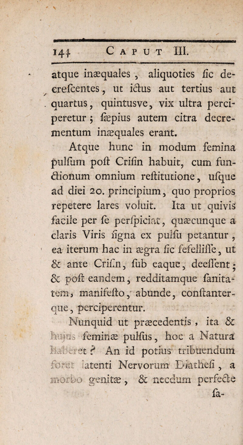 atque inaequales , aliquoties fic de- erelcentes, ut ictus aut tertius aut quartus, quintusve, vix ultra perci¬ peretur ; ficpius autem citra decre¬ mentum inaequales erant. Atque hunc in modum femina pullum poft Crilin habuit, cum fun- ftionum omnium reftitutione, ufque ad diei 20. principium, quo proprios repetere lares voluit. Ita ut quivis facile per le perlpiciat, quaecunque a claris Viris ligna ex pulfli petantur, ea iterum hac in aegra fic fefellifle, ut & ante Crifin, fub eaque, deeffent; & poft eandem, redditamque lanita- tem, manifefto, abunde, confcanter- que, perciperentur. Nunquid ut praecedentis , ita & huius feminae pullus, hoc a Natura haberet ? An id potius tribuendum foret atenti Nervorum Dkthefi , a mor&o genitae, & necdum perfecte Ia-