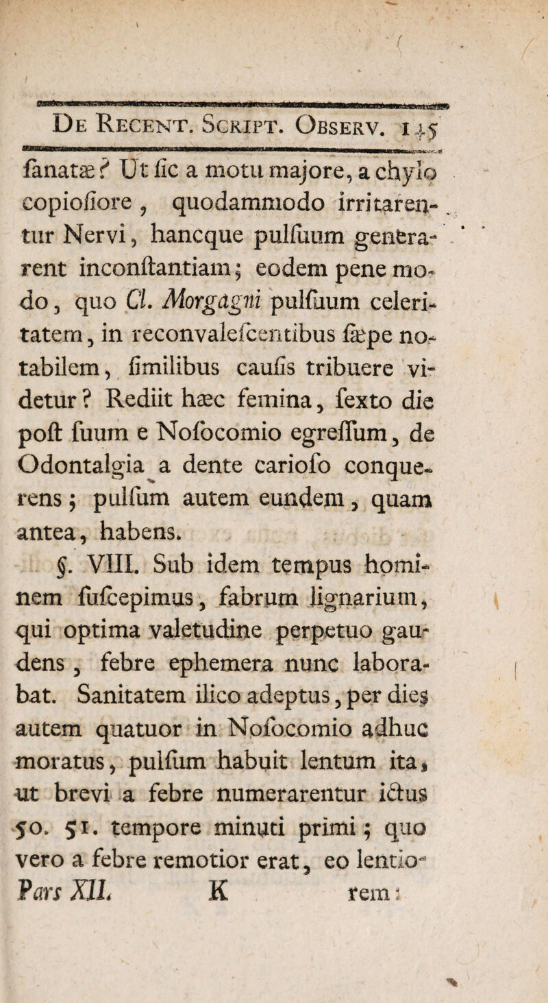 lanatae f Ut iic a motu majore, a chylo eopioliore , quodammodo irritaren¬ tur Nervi, hancque pulfuum genfera- rent inconftantiam; eodem pene mo¬ do , quo Cl. Morgagni pulluum celeri¬ tatem , in reconvalefceiitibus fepe no¬ tabilem, fimilibus caulis tribuere vi¬ detur ? Rediit haec femina, fexto die poft fuum e Nofocomio egrefliim, de Odontalgia a dente cariofo conque- rens; pullum autem eundem, quam antea, habens. §. VIII. Sub idem tempus homi¬ nem fulcepimus, fabrum lignarium, qui optima valetudine perpetuo gau¬ dens , febre ephemera nunc labora¬ bat. Sanitatem ilico adeptus, per dies autem quatuor in Nofocomio adhuc moratus, pullum habuit lentum ita, ut brevi a febre numerarentur ictus 50. 51. tempore minuti primi; quo vero a febre remotior erat, eo lentio- Pars X1L K rem: