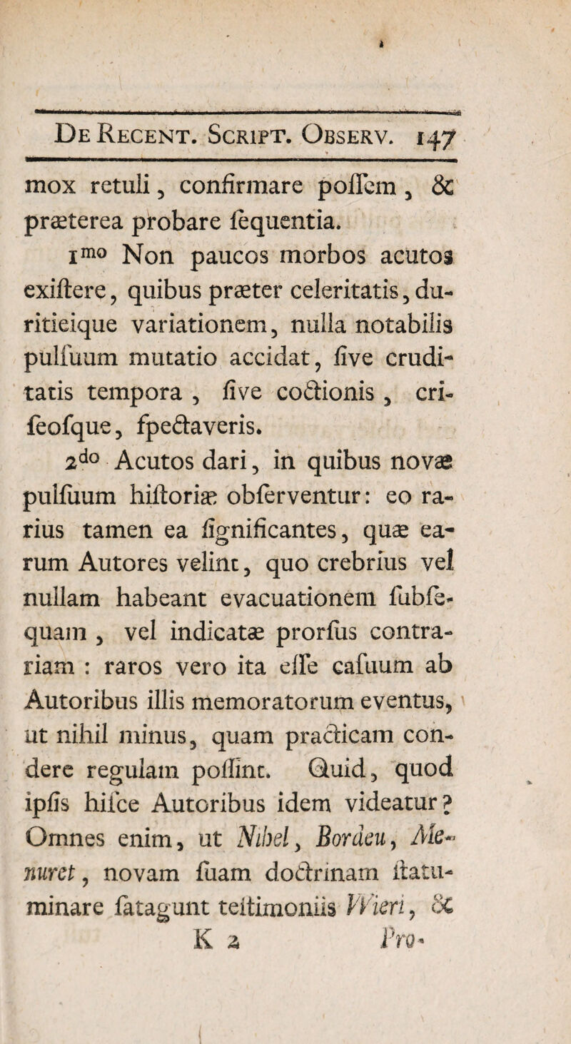 mox retuli, confirmare poflem, & praeterea probare lequentia. imo Non paucos morbos acutos exiftere, quibus praeter celeritatis, du¬ ritieique variationem, nulla notabilis pulfuum mutatio accidat, live crudi¬ tatis tempora , five coftionis , cri- feofque, fpeftaveris. 2d° Acutos dari, in quibus novae pulfuum hiftorias obferventur: eo ra¬ rius tamen ea fignificantes, quae ea¬ rum Autores velint, quo crebrius vel nullam habeant evacuationem fuble- quam , vel indicatae prorfiis contra¬ riam : raros vero ita elle cafuum ab Autoribus illis memoratorum eventus, ut nihil minus, quam pradicam con¬ dere regulam poffint. Quid, quod ipfis hilce Autoribus idem videatur? Omnes enim, ut Nibsl, Bonieu, Ale- nuret, novam fuam dodnnam ftatu- minare fatagunt teitimoniis Wieri, Sc K a Pro*