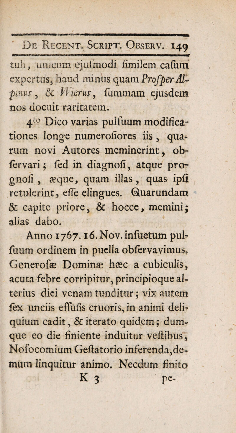 tuli, unicum eiuimodi fimilem cafiim expertus, haud minus quam Profper AU pinus, & VHerus, fummam ejusdem nos docuit raritatem. ' h 4t0 Dico varias puliuum modifica¬ tiones longe numerofiores iis , qua¬ rum novi Autores meminerint, ob- fervari; fcd in diagnofi, atque pro- gnoli , teque, quam illas, quas ipli retulerint, efle elingues. Quarundam & capite priore, & hocce, memini; alias dabo. Anno 1767. i6.Nov. infuetum pul- fuum ordinem in puella oblervavimus, Generofae Dominas haec a cubiculis, acuta febre corripitur, principioque al¬ terius dici venam tunditur; vix autem fex unciis effulis cruoris, in animi deli¬ quium cadit, & iterato quidem; dum- que eo die finiente induitur veftibus, Nofocomium Geftatorio inferenda,de¬ mum linquitur animo. Necdum finito K 3 pe-