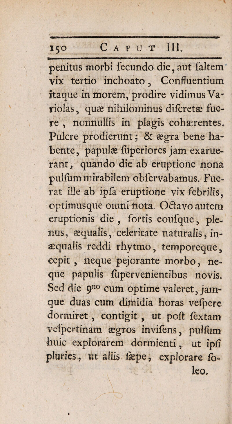 *S'° penitus morbi fecundo die, aut faltem vix tertio inchoato, Confluentium itaque in morem, prodire vidimus Va- riolas, quae nihilominus dilcretae fue¬ re , nonnullis in plagis cohaerentes. Pulcre prodierunt; & aegra bene ha¬ bente, papulae fuperiores jam exarue¬ rant, quando die ab eruptione nona pullum mirabilem obfervabamus. Fue¬ rat ille ab ipla eruptione vix febrilis, optimus que omni nota. Oftavo autem eruptionis die , fortis eoufque, ple¬ nus , aequalis, celeritate naturalis, in¬ aequalis reddi rhytmo, temporeque, cepit, neque pejorante morbo, ne¬ que papulis fupervenientibus novis. Sed die 9no cum optime valeret, jam- que duas cum dimidia horas vefpere dormiret, contigit, ut poft lextam vefpertinam aegros invilens, pullum huic explorarem dormienti, ut ipli pluries, ut aliis l«pe, explorare fo- leo.