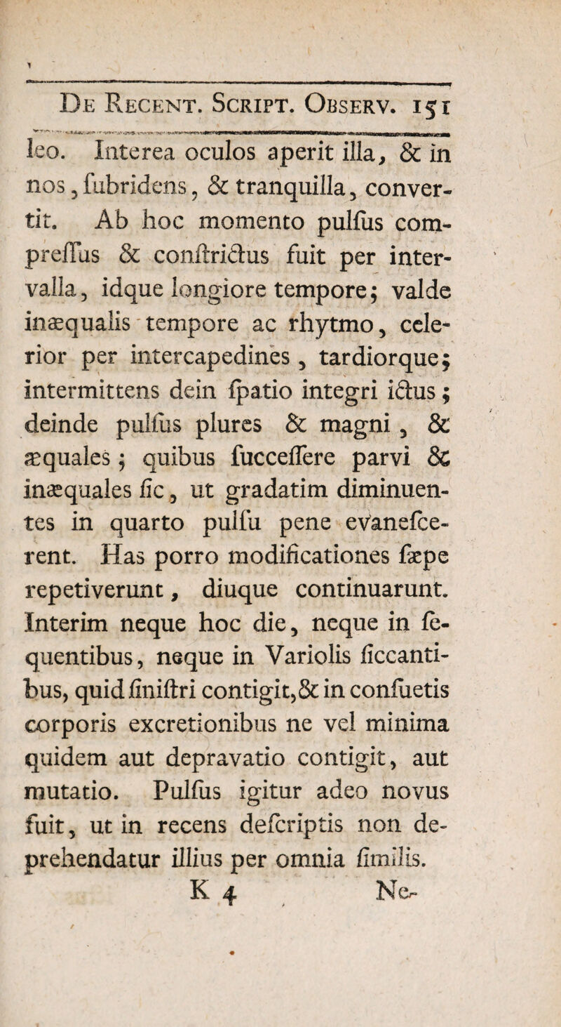 leo. Interea oculos aperit illa, & in nos, fubridens, & tranquilla, conver¬ tit. Ab hoc momento pullus com- prelTus & conftridus fuit per inter¬ valla , idque longiore tempore$ valde inaequalis tempore ac rhytmo, cele¬ rior per intercapedines , tardiorque; . '■ ■’ V intermittens dein Ipatio integri idus; deinde pulfus plures & magni, & aquales; quibus fuccellere parvi 8c inaequales lic, ut gradatim diminuen¬ tes in quarto pulfu pene evanelce- rent. Has porro modificationes fiepe repetiverunt, diuque continuarunt. Interim neque hoc die, neque in le- quentibus, neque in Variolis liccanti- bus, quid liniftri contigit, & in conluetis corporis excretionibus ne vel minima quidem aut depravatio contigit, aut mutatio. Pullus igitur adeo novus fuit, ut in recens delcriptis non de¬ prehendatur illius per omnia limilis. K 4 No