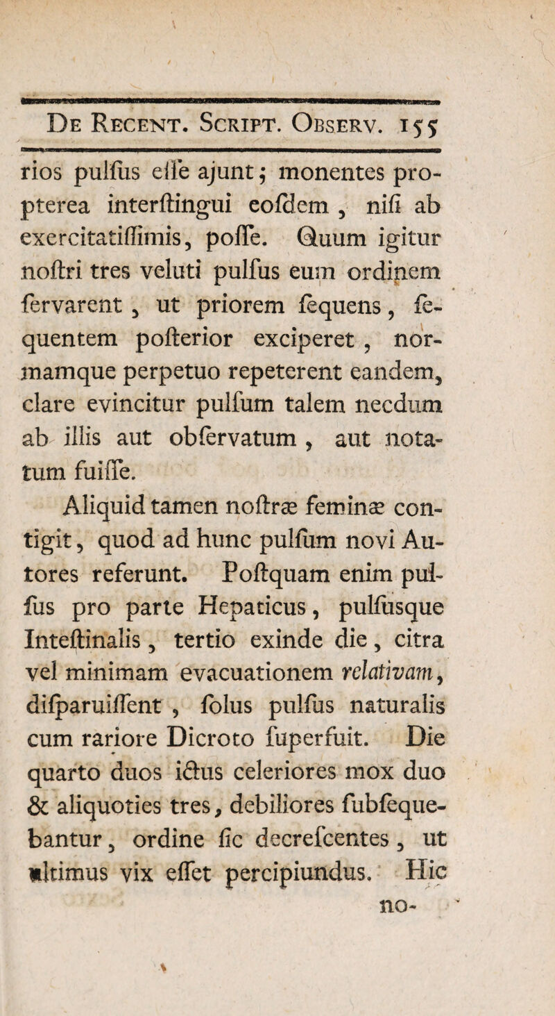 ™*.' -- ' ■ | mi |-rm iiTl-~ rios pulfus eile ajunt j monentes pro- pterea interftingui eofdem , nifi ab exercitatiffimis, pofTe. Quum igitur noftri tres veluti pulfus eum ordinem fervarent , ut priorem fequens, fe- quentem pofterior exciperet , nor¬ mamque perpetuo repeterent eandem, clare evincitur pulfum talem necdum ab illis aut obfervatum , aut nota¬ tum fui iTe. Aliquid tamen noftrae feminee con¬ tigit , quod ad hunc pulfum novi An¬ tores referunt. Poftquam enim pui- fus pro parte Hepaticus, pulfusque Inteftinalis , tertio exinde die, citra vel minimam evacuationem relativam, difparuiffent , folus pulfus naturalis cum rariore Dicroto fuperfuit. Die quarto duos iefus celeriores mox duo & aliquoties tres, debiliores fubfeque- bantur, ordine fic decrefcentes, ut ultimus vix effet percipiundus. Hic no-