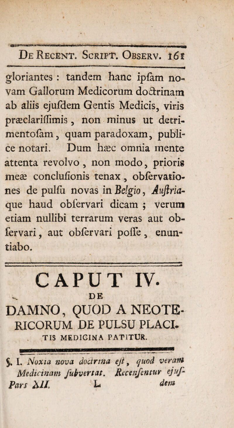 IH...M. I»...,. n - ... De Regent. Scrift. Observ. i6t gloriantes: tandem hanc iplam no¬ vam Gallorum Medicorum do&rinam ab aliis ejufdem Gentis Medicis, viris praeclariffimis, non minus ut detri- mentofam, quam paradoxam, publi¬ ce notari. Dum haec omnia mente attenta revolvo, non modo, prioris meae conclufionis tenax, oblervatio- nes de pulfu novas in Belgio, Auftria- que haud oblervari dicam ; verum etiam nullibi terrarum veras aut ob- fervari, aut oblervari pofle, enun¬ tiabo. CAPUT IV. DE DAMNO, QUOD A NEOTE¬ RICORUM DE PULSU PLACI. TIS MEDICINA PATITUR. L Noxia nova doctrina ejt > cjiiocl verafti Medicinam Jubvertat. Recenfentuv ejufi■ Pars MI. L> dem