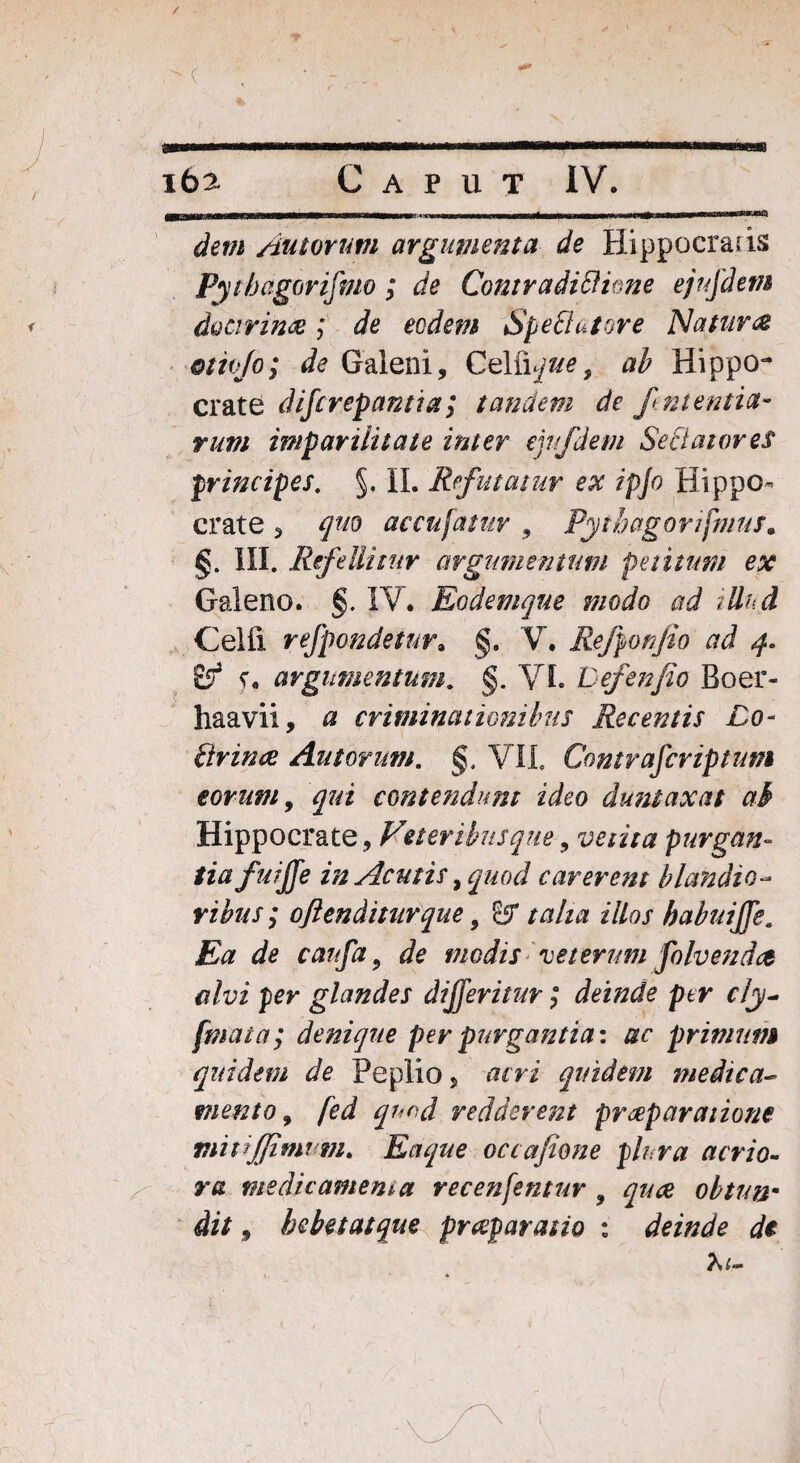 ( i6a Caput IV. dem Autorum argumenta de Hippocrads Pythagorifmo ; de Contradidi ime ejujdem < doctrina ; de eodem Spe flutor e Natura otiojo; de Galeni, Celfique, ab Hippo¬ crate difcrepamia; tandem de finientia- rum imparilitate inter emfdem Sedatores principes. §. II. Refutatur ex ipjo Hippo¬ crate s quo accujatur , Pyt&agorifmtts• §. III. Refellitur argumentum petitum ex Galeno. §. IV. Eodemque modo ad illud Celfi refpondetur, §. V. Refiponjio ad 4. £5* f. argumentum. §. VI. Lefenfio Boer- haavii, # criminationibus Recentis Lo- flrince Au torum. §, VII. Contrafcriptum eorum, contendunt ideo duntaxat ab Hippocrate, C1eteribusque, vetita purgan¬ tia fui fie in Acutis, quod carerent blandio¬ ribus; oftenditurque, 8r talia illos babuijfe. Ea de caufa, de medis veterum folvendee alvi per glandes dijferitur; deinde per cly- fmata; denique per purgantia-, ac primum quidem de Peplio, r?fri quidem medica- mento, fed quod redderent praeparatione mivjjitw m. Eaque occafione plura acrio¬ ra medicamenta recenfentur , quee obtun¬ dit , bebetatque praeparatio : deinde de