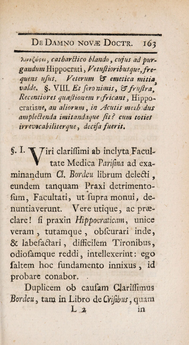 catharClico blando, cujus ad pur. gandum Hippocrati > Fetuftiorihusque,fre¬ quens ufus. Veterum emetica mitia valde. §. VIII. Et fero nimis^ £fT frufira9 Recentiores qucefiionem r fricant} Hippo- cratisz/e, <2/2 aliorum, 2/2 Acutis methodus amplectenda imitandaque Jit ? asm toties irrevocabiliter que, dectfa fuerit. : /, , ' §• \7*r* cEriffimi ab inclyta Facul- Y tate Medica Parijina ad exa¬ minandum Cl. Bordeu librum dele&i, eundem tanquam Praxi detrimento- fum, Facultati, ut fupra monui, de¬ nuntiaverunt. Vere utique, ac prae¬ clare! fi praxin Hippocraticam, unice veram , tutamque , obfcurari inde, & labefa&ari, difficilem Tironibus, odiofamque reddi, intellexerint: ego faltem hoc fundamento innixus , id probare conabor. . Duplicem ob caufam Glariffiuius Bordeu, tam in Libro de Crifibus, quant L % in