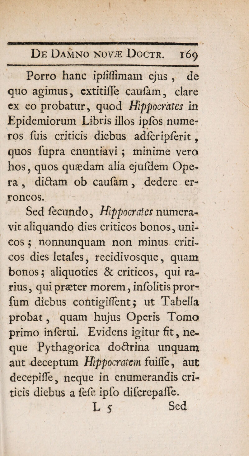 Porro hanc ipliffimani ejus , de quo agimus, extitiffe caufam, clare ex eo probatur, quod Hippocrates in Epidemiorum Libris illos iplos nume¬ ros fuis criticis diebus adfcripferit, quos fupra enuntiavi; minime vero hos, quos quaedam alia ejufdem Ope¬ ra , didam ob caufam, dedere er- < ' O roneos. Sed fecundo, Hippocrates numera¬ vit aliquando dies criticos bonos, uni¬ cos ; nonnunquam non minus criti¬ cos dies letales, recidivosque, quam bonos j aliquoties & criticos, qui ra- \ rius, qui praeter morem, infolitis pror¬ ium diebus contigiffent; ut Tabella probat, quam hujus Operis Tomo primo inferui. Evidens igitur fit, ne¬ que Pythagorica dodrina unquam aut deceptum Hippocratem fuifle, aut decepifTe, neque in enumerandis cri¬ ticis diebus a fefe ipfo difcrepalfe. L 5 Sed