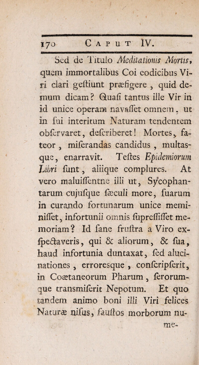 \ 170 Caput IV. Sed de Titulo Meditationis Mortis, quem immortalibus Coi codicibus Vi¬ ri ciari geliiunt prtefigere , quid de¬ mum dicam ? duali tantus ille Vir in id unice operam navaflet omnem. ut in fui interitum Naturam tendentem oblervaret, delcriberet! Mortes, fa¬ teor , milerandas candidus , multas¬ que, enarravit. Teftes Epidemiorum Libri funt, aliique complures. At vero maluiflentne illi ut, Sycophan¬ tarum cujufque faeculi more, fuarum in curando fortunarum unice memi- nilfet, infortunii omnis lupreffidet me¬ moriam? Id fane fruftra a Viro ex- fpedaveris, qui & aliorum, & fua, haud infortunia duntaxat, led aluci¬ nationes , erroresque , conlcriplerit, in Coaetaneorum Pharum, lerorum- que transmilerit Nepotum. Et quo tandem animo boni illi Viri felices Natur* nilus, faullos morborum nu- me- /