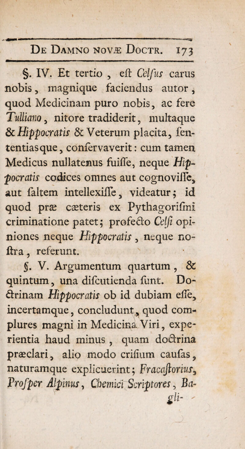 §. IV. Et tertio , eft Celfus carus nobis, magnique faciendus autor , quod Medicinam puro nobis, ac fere Tulliano, nitore tradiderit, multaque & Hippocratis & Veterum placita, fen- tentiasque, coniervaverit: cum tamen Medicus nullatenus fuifle, neque Hip¬ pocratis codices omnes aut cognovifie, aut faltem intellexilTe, videatur 3 id quod prae caeteris ex Pythagorifini criminatione patet; profedo Cei fi opi¬ niones neque Hippocratis , neque no- ftra, referunt. §. V. Argumentum quartum, & quintum, una difcutienda flmt. Do- drinam Hippocratis ob id dubiam eile, incerta mque, concludunt, quod com¬ plures magni in Medicina Viri, expe¬ rientia haud minus , quam dodrina praeclari, alio modo erilium caulas, naturamque explicuerint; FracaJlorius3 Projpcr Alpinus, Chemicl Scriptores, Ba-