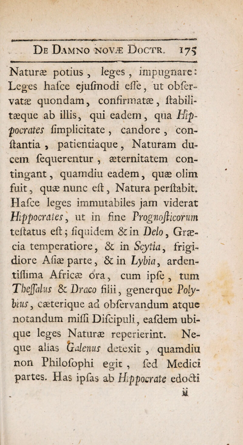 Naturae potius , leges , impugnare: Leges hafce ejulmodi efle, ut obler- vatas quondam, confirmata:, ftabili- taeque ab illis, qui eadem, qua Hip¬ pocrates fimplicitate , candore , con¬ flantia , patientiaque, Naturam du¬ cem fequerentur , aeternitatem con¬ tingant , quamdiu eadem, quae olim fuit, quae nunc eft, Natura perflabit. Hafce leges immutabiles jam viderat Hippocrates, ut in fine Prognojlicorum teftatus eftj liqaidem & in Delo, Grae¬ cia temperatiore, & in Scytia, frigi¬ diore Aliae parte, & in Lybia, arden- tillima Africae ora, cum iple , tum Tbejfdus & Draco filii, generque Poly¬ bius , caeterique ad oblervandum atque notandum milii Difcipuli, eafdem ubi¬ que leges Naturae reperierint. Ne¬ que alias tzdlenus detexit , quamdiu non Philofophi egit , fed Medici partes. Has ipfas ab Hippocrate edocti