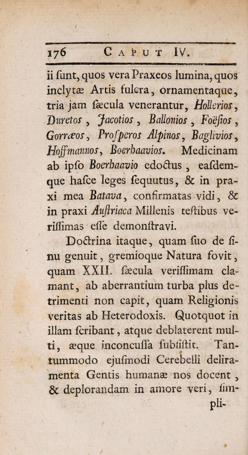 V 176 Caput IV. ii funt, quos vera Praxeos lumina, quos inclytas Artis fulcra, ornamentaque, tria jam fecula venerantur, Hollerios, Duretos , Jacotios, Ballonios , Foefios, Gorrteos, Vrofperos Alpmos, Baglivios, Hoffmannos, Boerhaavios. Medicinam ab ipfo Boerhaavio cdoflus , eafdem- que hafce leges fequutus, & in pra- xi mea Batava, confirmatas vidi, & in praxi Aujlriaca Millenis teftibus ve- rillimas die deinonftravi. Doftrina itaque, quam Ilio de II- nu genuit, gremioque Natura fovit, quam XXII. fecula veriffimam cla¬ mant, ab aberrantium turba plus de¬ trimenti non capit, quam Religionis veritas ab Heterodoxis. Quotquot in illam Icribant, atque deblaterent mul¬ ti, asque inconcuffa fubliftit. Tan¬ tummodo ejulinodi Cerebelli delira¬ menta Gentis humanae nos docent , & deplorandam in amore veri, fim- pli-