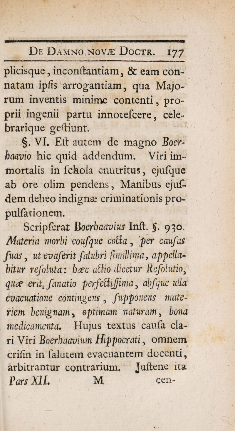 plicisque, inconftantiam, & eam con¬ natam iplis arrogantiam, qua Majo¬ rum inventis minime contenti, pro¬ prii ingenii partu innoiefcere, cele- brarique geftiunt. §. VI. Eft autem de magno Boer- O’ j haavio hic quid addendum. Viri im¬ mortalis in fchola enutritus, ejulque ab ore olim pendens, Manibus ejuf. dem debeo indignae criminationis pro- pullationem. Scriplerat Boerbaavius Inft. $. 930. Materia morbi coufque cocta, fer caufas fuas, utevaferit falubri funiUima, appella¬ bitur refoluta: bcec actio dicetur Refolutio, qiue erit, fanatio perfe&ijjima, abfque ulla evacuatione contingens, fupponens mate¬ riem benignam, optimam naturam, bona medicamenta. Hujus textus caufa cla¬ ri Viri Boerbaavium Hippocrati, omnem crifin in 1'alutem evacuantem docenti, arbitrantur contrarium. Juftene ita Pars XII. M cen-