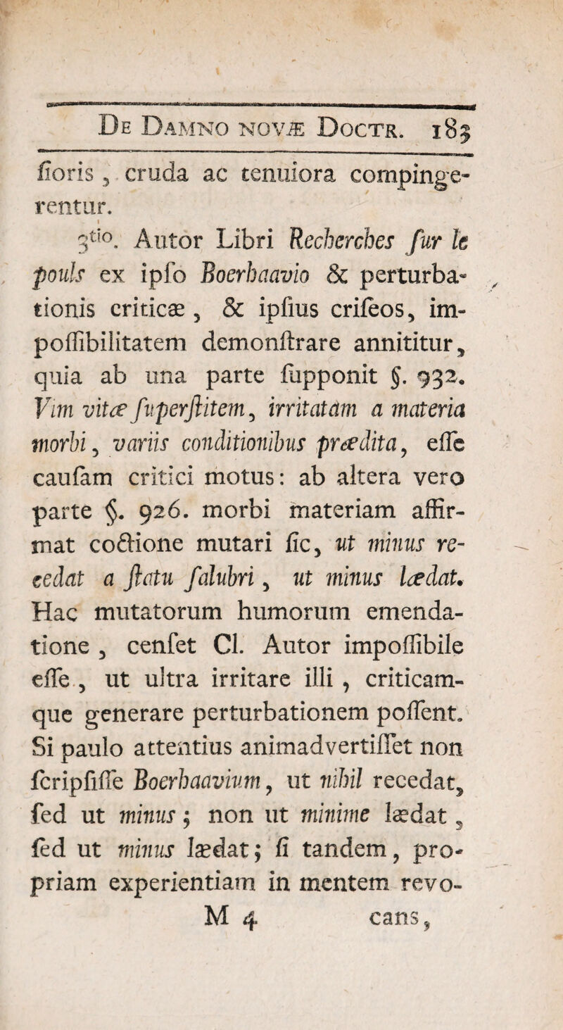 floris, cruda ac tenuiora compinge¬ rentur. I 3tio. Autor Libri Recherches fur le pouls ex ipfo Boerbaavio & perturba¬ tionis criticae, & ipfms crifeos, im- poflibiiitatem demonftrare annititur, quia ab una parte fiipponit §. 932. Vm vita fuperfiitem, irritatam a materia morbi, variis conditionibus pradita, efTc caulam critici motus: ab altera vero parte §. 926. morbi materiam affir¬ mat codione mutari fic, ut minus re¬ cedat a fictu falubri, ut minus ladat. Hac mutatorum humorum emenda¬ tione , cenfet Cl. Autor impoffibile efle , ut ultra irritare illi, criticam- que generare perturbationem pollent. Si paulo attentius animadvertiflet non fcripfifie Boerhaavium, ut nihil recedat, fed ut minus; non ut minime hedat „ fed ut minus Isdat; fi tandem, pro¬ priam experientiam in mentem revo-