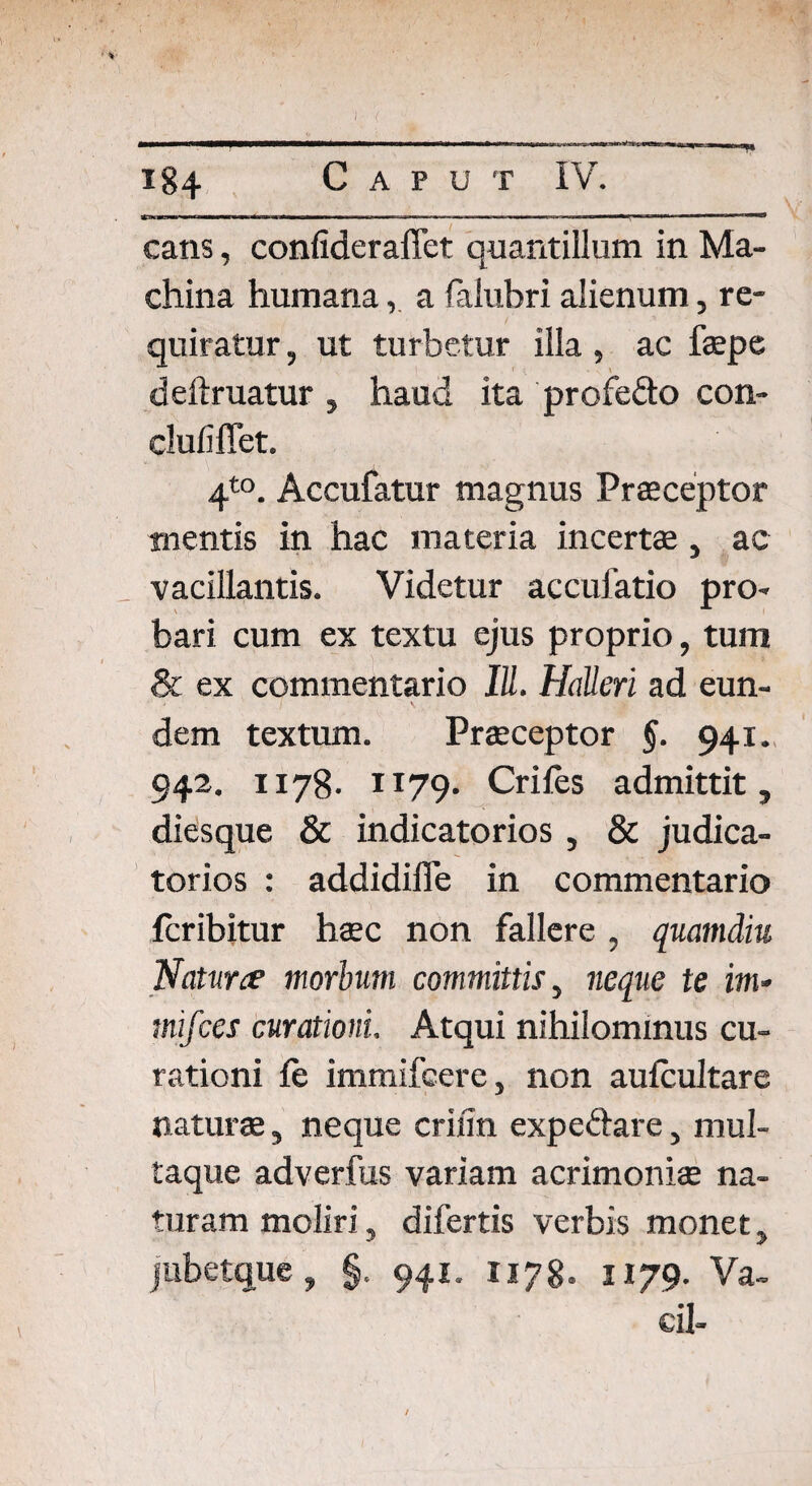 !• 184 Caput IV. cans, confideraffet quantillum in Ma¬ china humanaa faiuhri alienum, re¬ quiratur , ut turbetur illa, ac faepe deftruatur , haud ita profe&o con- clufiffet. 4to. Accufatur magnus Praeceptor mentis in hac materia incertae, ac vacillantis. Videtur accufatio pro¬ bari cum ex textu ejus proprio, tum & ex commentario IU. HaUeri ad eun¬ dem textum. Praeceptor §. 941. 942. 1178- 1179* Crifes admittit, diesque & indicatorios , & judica¬ torios : addidiffe in commentario fcribitur haec non fallere, quamdiu Naturce morbum committis, neque te im- mifces curationi. Atqui nihilominus cu¬ rationi fe immifcere, non aufcultare naturae, neque criiin expeftare, mul¬ taque adverfus variam acrimoniae na¬ turam moliri, difertis verbis monet, jiibetque, §. 941. 1178. 1179. Va- cil- /