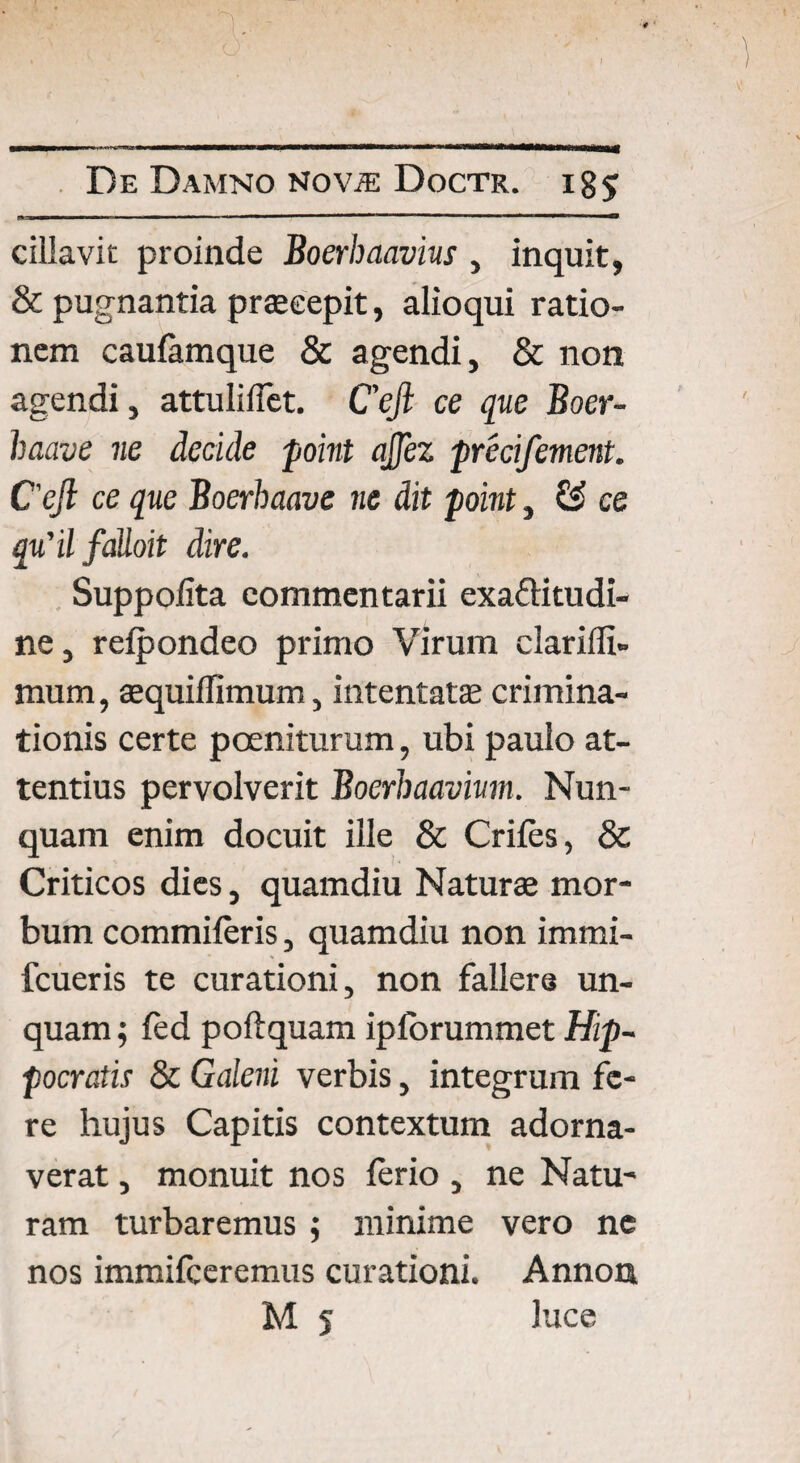 cillavic proinde Boerhaavius , inquit, & pugnantia praecepit, alioqui ratio¬ nem caufamque & agendi, & non agendi, attuliflet. Cejl ce que Boer- haave ne decide point ajjez precifement. Cejl ce que Boerhaave ne dit point, & ce qtfilfaUoit dire. Suppofita commentarii exaflitudi- ne, rcfpondeo primo Virum clariffi» mum, sequiffimum, intentat® crimina¬ tionis certe pceniturum, ubi paulo at¬ tentius pervolverit Boerhaavium. Nun¬ quam enim docuit ille & Crifes, & Criticos dies, quamdiu Naturae mor¬ bum commiferis, quamdiu non immi- fcueris te curationi, non fallere un¬ quam; fed poftquam iplbrummet Hip¬ pocratis & Galeni verbis, integrum fe¬ re hujus Capitis contextum adorna¬ verat , monuit nos ferio , ne Natu¬ ram turbaremus ; minime vero ne nos immifceremus curationi. Annon M 5 luce
