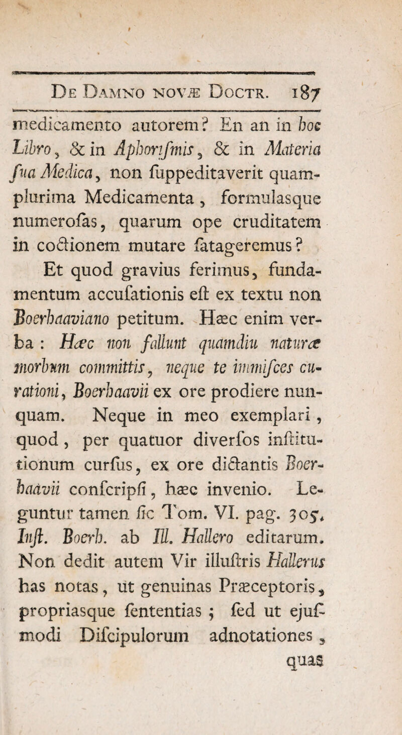 De Damno NoviE Doctr. 187 fc«IH 1 I — I r-T — i ~V .11 B, MHKim.WI WH. «n—MW IBIT ■ IUM —I. . »1 ni TIIWl medicamento autorem ? En an in hoc Lihro, 8c in Aphonfmis, & in Materia f ita Medica, non fuppeditaverit quam- l plurima Medicamenta, fornuilasque numerolas, quarum ope cruditatem in co&ionem mutare fatageremus ? Et quod gravius ferimus, funda¬ mentum accufationis eft ex textu non Boerhaaviano petitum. Haec enim ver¬ ba : Hac non fallunt quamdiu natura morbum committis, neque te immifces cu¬ rationi , Boerhaavii ex ore prodiere nun¬ quam. Neque in meo exemplari, quod, per quatuor diverfos inftitu- tionum curfus, ex ore di&antis Boer- badvii confcripfi, haec invenio. Le¬ guntur tamen fic Tom. VI. pag. 105, Injl. Boerb. ab IU. HaUero editarum. Non dedit autem Vir illuftris Hallerus has notas, ut genuinas Praeceptoris, propriasque fententias ; fed ut eju£ modi Difcipulorum adnotationes, quas