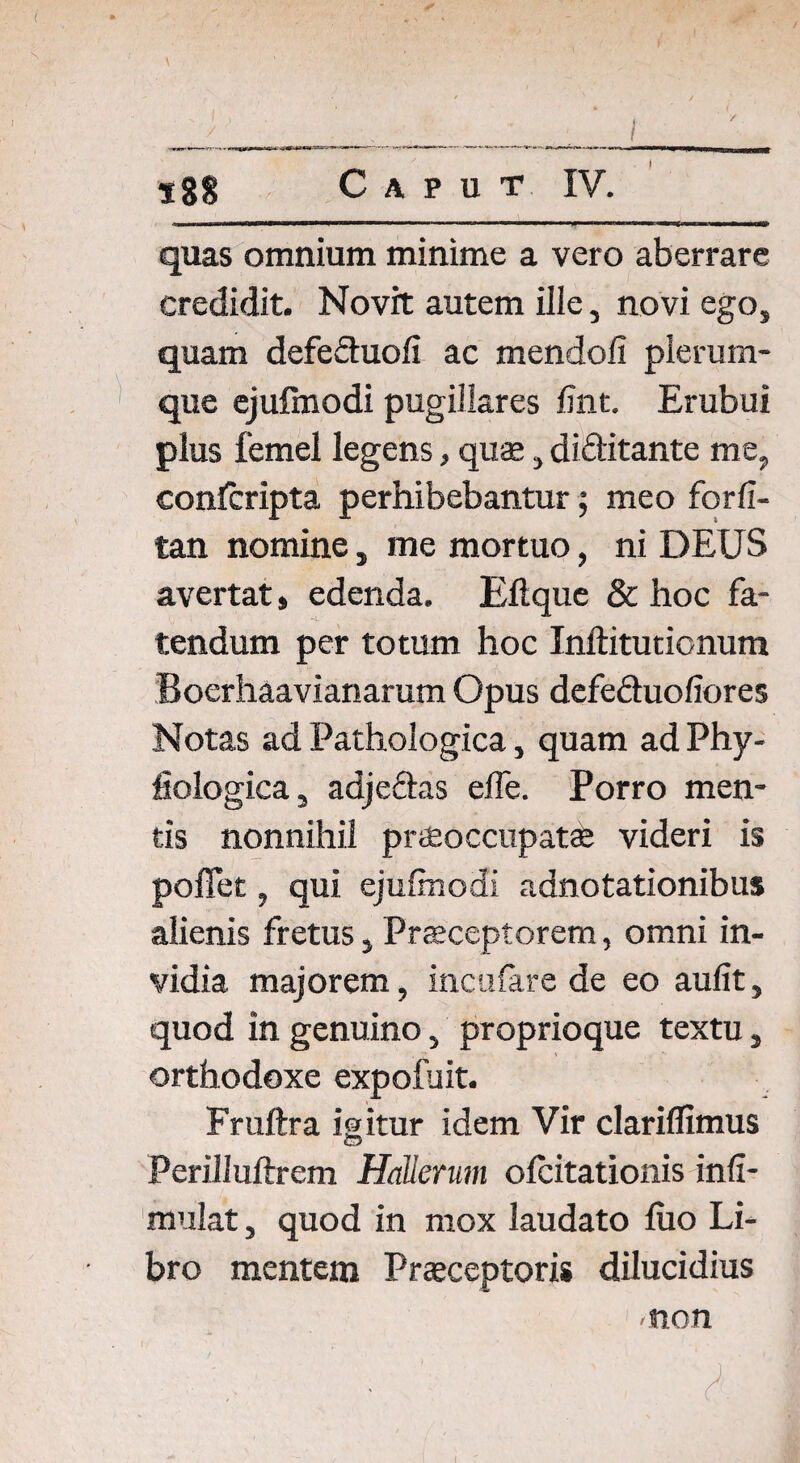 { / %%% Caput IV. quas omnium minime a vero aberrare credidit. Novit autem ilie, novi ego, quam defeduofi ac mendofi plerum¬ que ejufmodi pugillares fmt. Erubui plus femel legens, quae, diditante me, conlcripta perhibebantur; meo forfi- tan nomine, me mortuo, ni DEUS avertat, edenda. Eftque & hoc fa¬ tendum per totum hoc Inftitutionum Boerhaavianarum Opus defeduofiores Notas ad Pathologica, quam ad Phy- fiologica 5 adjedas efle. Porro men¬ tis nonnihil praeoccupatae videri is poffet, qui ejufmodi adnotationibus alienis fretus, Praeceptorem, omni in¬ vidia majorem, incufare de eo aufit, quod in genuino, proprioque textu, orthodoxe expofuit. Fruftra igitur idem Vir clariflimus PeriJIuftrem Hallerum ofcitationis infi- mulat, quod in mox laudato fiio Li¬ bro mentem Praeceptoris dilucidius •non ' ■ ‘