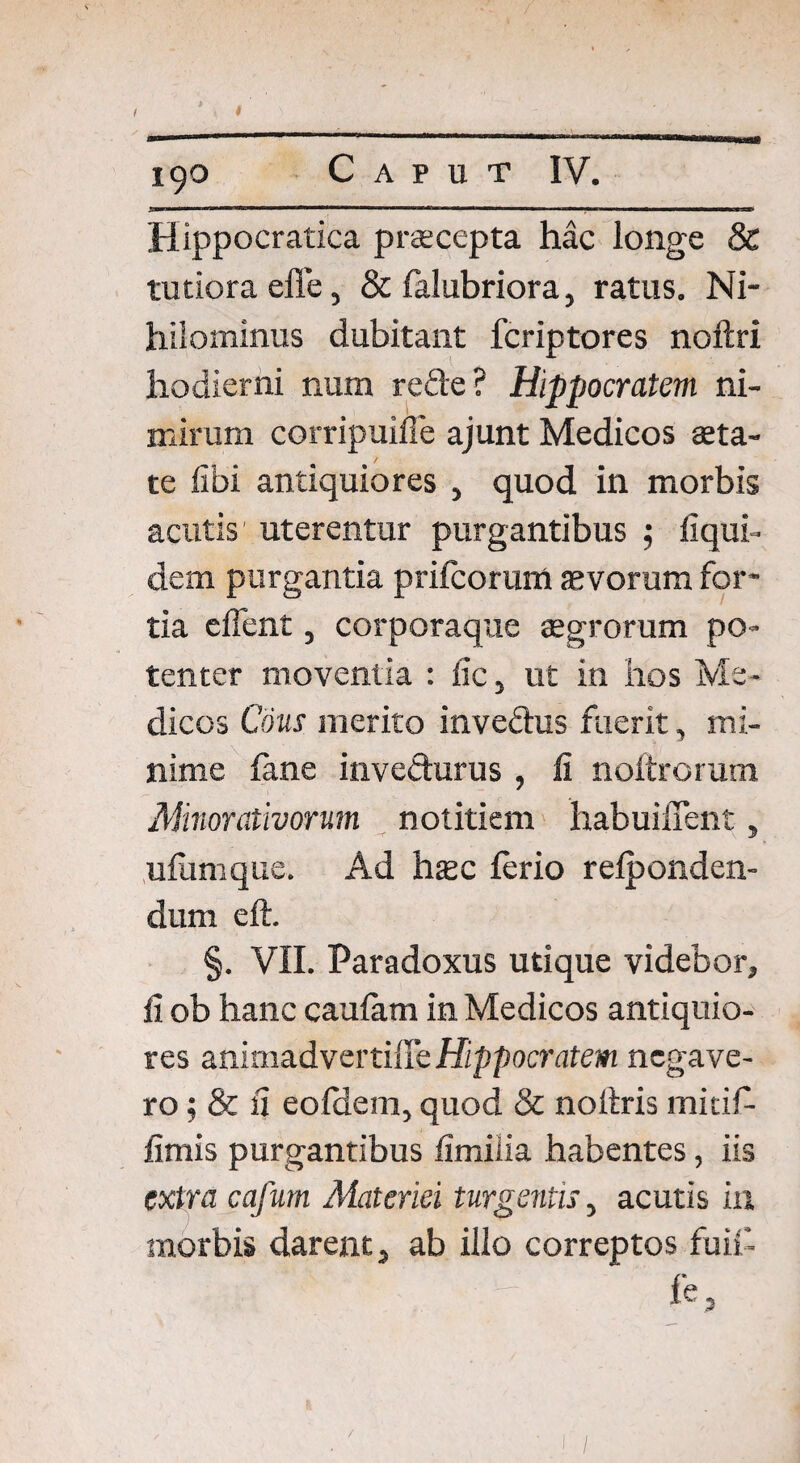 Hippocratica praecepta hac longe & tutiora efie, & falubriora, ratus. Ni¬ hilominus dubitant fcriptores noftri hodierni num rede? Hippocratem ni¬ mirum corripuifle ajunt Medicos aeta¬ te iibi antiquiores , quod in morbis acutis1 uterentur purgantibus 5 liqui- dem purgantia prifcorum aevorum for¬ tia elfent, corporaque aegrorum po¬ tenter moventia : iic, ut in hos Me¬ dicos Cous merito invedus fuerit, mi¬ nime lime invedurus , fi noftrorum Minorativorum notitiem habuiffent, ulumque. Ad hzc ferio relponden- dum eft. §. VII. Paradoxus utique videbor, fi ob hanc caulam in Medicos antiquio¬ res animadvertiffe Hippocratem negave¬ ro; & fi eo Idem, quod & noltris mitifi- fimis purgantibus fimilia habentes, iis extra cafum Materiei turgentis, acutis in morbis darent, ab illo correptos fuifi-