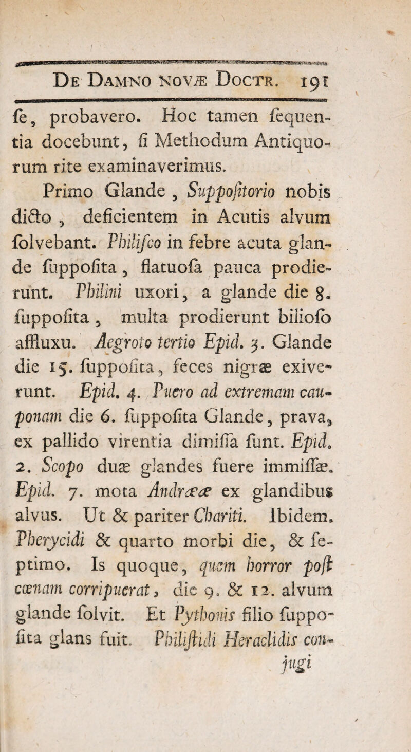 / De Damno novte Doctr. 191 fe, probavero. Hoc tamen leqiien- tia docebunt, fi Methodum Antiquo¬ rum rite examinaverimus. Primo Glande , Suppojitorio nobis dido , deficientem in Acutis alvum folvebant. Pbilifco in febre acuta glan¬ de fuppofita, flatuofa pauca prodie¬ runt. Philini uxori, a glande die 8. fuppofita , multa prodierunt biliofb affluxu. Aegroto tertio Epici 3. Glande die 15. fuppofita, feces nigrae exive¬ runt. Epid. 4. Puero ad extremam cau¬ ponam die 6. fuppofita Glande, prava, ex pallido virentia dimifia fiunt. Epid. 2. Scopo duae glandes fuere immiffe. Epid. 7. mota Andrcfce ex glandibus alvus. Ut & pariter Chariti. Ibidem. Pberycidi & quarto morbi die, & fe- ptimo. Is quoque, quem horror po[l cxnam corripuerat, die 9. & 1i. alvum glande folvit. Et Pythonis filio fuppo¬ fita glans fuit. Philijlidi Heradidis con- jugi