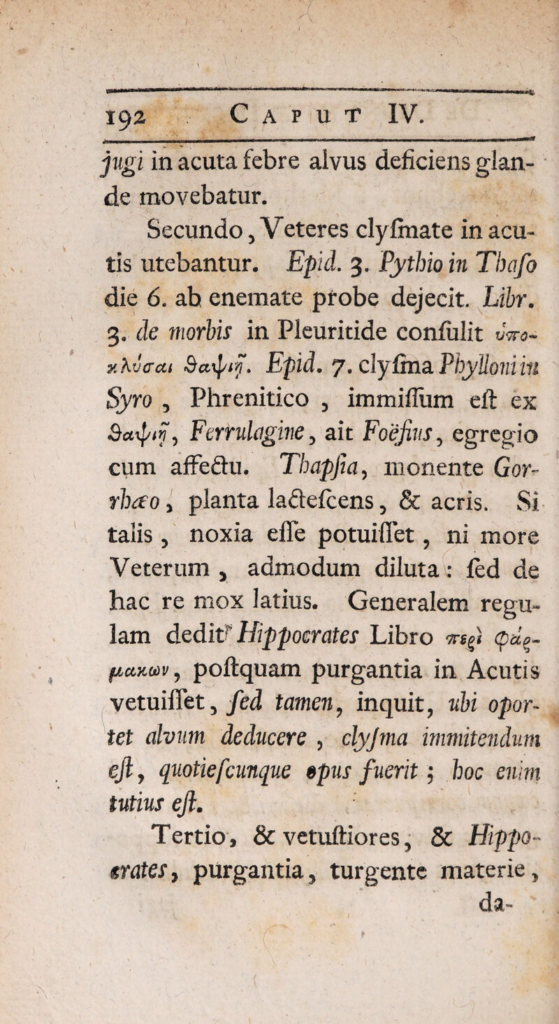 jugi in acuta febre alvus deficiens glan¬ de movebatur. ' Secundo, Veteres clylmate in acu¬ tis utebantur. Epici. 3. Pythio in Thafo die 6. ab enemate probe dejecit. Libr. 3. de morbis in Pleuritide confidit vwo- y.KvcM Saipiy. Epid. 7. clyfinaPhylloniin Syro , Phrenitico , immiflum efi: ex Scopi?, Ferrulc/gine, ait Foefivs, egregio cum affe&u. Thapfia, monente Gor- rhao, planta lafitefcens, & acris. Si talis , noxia effe potuiffet, ni more Veterum , admodum diluta : led de hac re mox latius. Generalem regu¬ lam deditf Hippocrates Libro pd?r fictKuv, poftquam purgantia in Acutis vetuiffet, fed tamen, inquit, ubi opor¬ tet alvum deducere , clyjma immitendum efi, quotiefcunque opus fuerit •, hoc enim tutius efi. Tertio, & vetuftiores, & Hippo- «rates, purgantia, turgente materie, da-