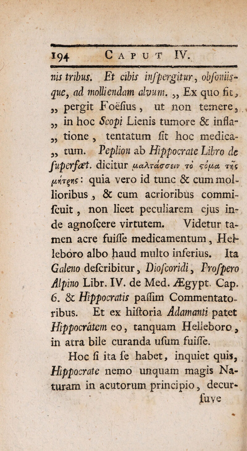 nis tribus. Et cibis infpergitur, obfoniis- que, ad molliendam alvum. ,, Ex quo fu, ,, pergit Foefius, ut non temere , „ in hoc Scopi Lienis tumore & infla- „ tione , tentatum fit hoc medica- ,, tum. Peplion ab Hippocrate Libro de fuperfeet. dicitur uakrdccsiv to ‘?cya tiJV '■ quia vero id tunc & cum mol¬ lioribus , & cum acrioribus commi- fcuit, non licet peculiarem ejus inr de agnofcere virtutem. Videtur ta¬ men acre fuifle medicamentum, Hel¬ leboro albo haud multo inferius. Ita Caleno delcribitur, Diofcoridi, Frofpero Alpino Libr. IV. de Med. JEgypt, Cap. 6. & Hippocratis paflim Commentato¬ ribus. Et ex hiftoria Adamanti patet Hippocratem eo, tanquam Helleboro, in atra bile curanda ufum fuifle. Hoc li ita fe habet, inquiet quis, Hppocrate nemo unquam magis Na¬ turam in acutorum principio, decur- f ' liive