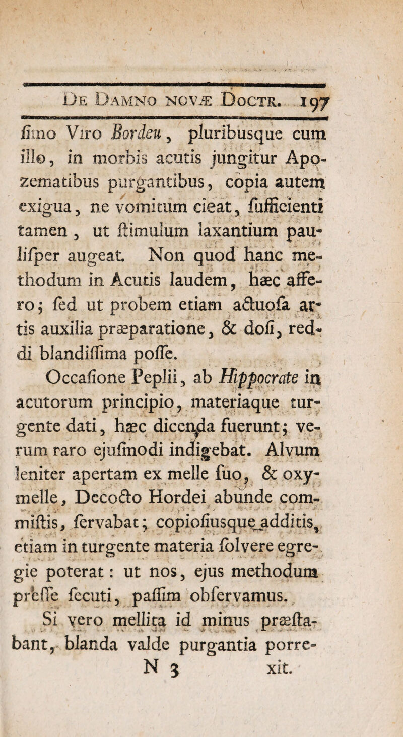 De Damno NCViE Doctr. 197 —irrnntiiT i 11 wwinn ni ■ imn-1— -■■■ — -umihimii iiwmjuu_m fimo Viro Bordeu, pluribusque cum ille, in morbis acutis jungitur Apo- zematibus purgantibus, copia autem exigua, ne vomitum cieat, fufficienti tamen , ut ftimulum laxantium pau- lifper augeat. Non quod hanc me¬ thodum in Acutis laudem, haec affe¬ ro; led ut probem etiam a&uofe at* tis auxilia praeparatione, & doli, red¬ di blandiflima poffe. Occafione Peplii, ab Hippocrate in acutorum principio, materiaque tur¬ gente dati, haec dicenda fuerunt; ve¬ rum raro ejufinodi indigebat. Alvum leniter apertam ex meile fuo? & oxy- melle, Deco&o Hordei abunde com- miftis, fervabat; copioliusque additis, etiam in turgente materia folvere egre¬ gie poterat: ut nos, ejus methodum prtfie fecuti, paffim obfervamus. Si vero mellita id minus praefta- bant,- blanda valde purgantia porre- N 5 xit.