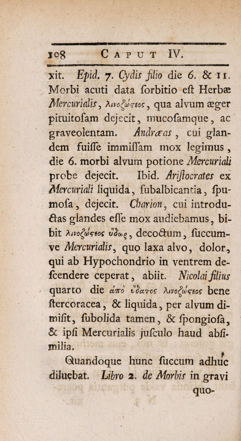 xit. Epid. 7. Cydis filio die 6. & 11. Morbi acuti data forbitio eft Herbee Mercurialis, A, qua alvum aeger pituitofam dejecit, mucofamque, ac graveolentam. Andrceas , cui glan¬ dem fuifle immiffam mox legimus, die 6. morbi alvum potione Mercuriali probe dejecit. Ibid. Arifiocrates ex Mercuriali liquida, fubalbicantia, fpu- mofa, dejecit. Charion, cui introdu- ftas glandes effe mox audiebamus, bi¬ bit wViof , decodlum, fuccurn- ve Mercurialis, quo laxa alvo, dolor, qui ab Hypochondrio in ventrem de- fcendere ceperat, abiit. Nicolai filius quarto die diro Abene ftercoracea, & liquida, per alvum di- mifit, fubolida tamen, & Ipongioia, & ipfi Mercurialis jufculo haud ab fi* milia. Quandoque hunc fuccum adhuc diluebat. Libro 2. de Morbis in gravi - quo-