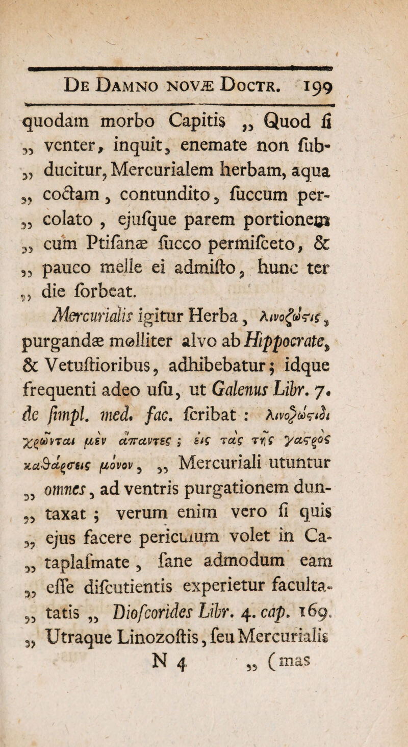 33 3) 3? 35 25 35 9 5 quodam morbo Capitis ,, Quod fi venter, inquit, enemate non fub- ducitur, Mercurialem herbam, aqua codam, contundito, fuccum per¬ colato , ejufque parem portione^ cum Ptifimae lucco permilceto, & pauco meile ei admifto, hunc ter die forbeat. Mercurialis igitur Herba, Aivogans, purgandae molliter alvo ab Hippocrate„ & Vetuftioribus, adhibebatur; idque frequenti adeo ufu, ut Galenus Libr. 7. de fimpl. med. fac. feribat : A ai (xsv aitanes ; eis rcts ty\S ya^^os xuSdqcas fiovov, „ Mercuriali utuntur omnes, ad ventris purgationem dun- taxat ; verum enim vero fi quis ejus facere pericuum volet in Ca- taplafmate, fane admodum eam efle difeutientis experietur faculta- tatis „ Biofcorides Libr. 4. cap. 169. Utraque Linozoftis, feu Mercurialis N 4 „ (mas 33 93 39 33 33 93 3> 33
