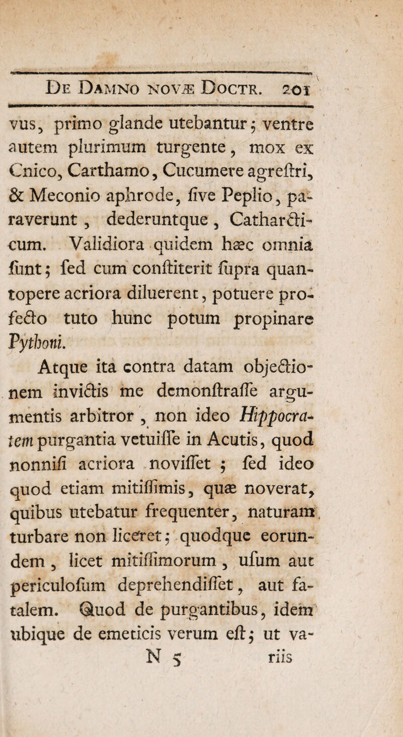 vus, primo glande utebantur $ ventre autem plurimum turgente, mox ex Cnico, Carthamo, Cucumere agreftri, & Meconio aphrode, live Peplio, pa¬ raverunt , dederuntque, Cathardi- cum. Validiora quidem haec omnia fiint; fed cum conftiterit liipra quan¬ topere acriora diluerent, potuere pro- fedo tuto hunc potum propinare Pythoni. Atque ita contra datam objedio- nem invidis me dcmonftralfe argu¬ mentis arbitror , non ideo Hippocra¬ tem purgantia vetuiffe in Acutis, quod nonnili acriora novifTet ; led ideo quod etiam mitillimis, quae noverat, quibus utebatur frequenter, naturam, turbare non liceret; quodque eorun¬ dem , licet mitiffimorum, ufum aut periculofum deprehendilfet, aut fa¬ talem. Quod de purgantibus, idem ubique de emeticis verum eftj ut va- N 5 riis