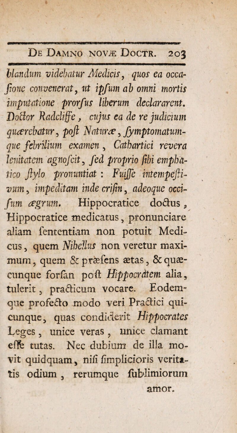 blandum videbatur Medicis, quos ea occa- fione convenerat, ut ipfum ab omni mortis imputatione prorfus liberum declararent, Botlor Radcliffe, cujus ea de re judicium qiuerchctur, pofi Naturee, fymptomatum- que febrilium examen , Cathartici revera lenitatem agnofcit, fed proprio fibi empha- tico Jlylo pronuntiat: Fv.iJJc intempefii- viim, impeditam inde crifin, adeoque occi- fum aegrum. Hippocratice dodus, Hippocratice medicatus, pronuntiare aliam fententiam non potuit Medi¬ cus , quem Nihellus non veretur maxi¬ mum , quem & praefens aetas, & quae¬ cunque forlan poft Hippocrdtem alia, tulerit j pradicum vocare. Eodem- que profedo modo veri Pradici qui¬ cunque, quas condiderit Hippocrates Leges, unice veras, unice clamant eflfe tutas. Nec dubium de illa mo¬ vit quidquam, nili fimplicioris verita¬ tis odium , rerumque {ubiimiorum amor.