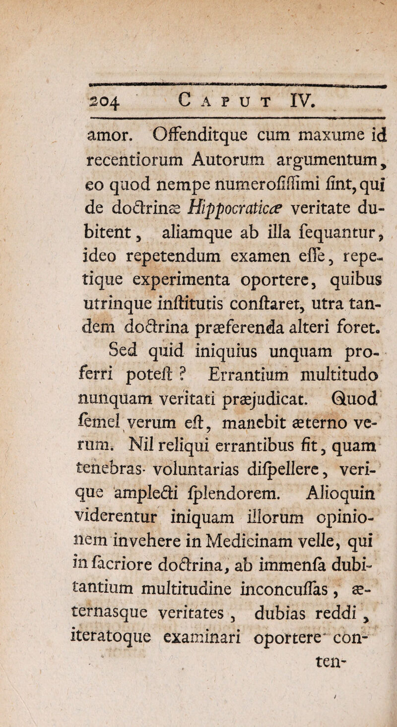 204 Caput IV. amor. Offendicque cum maxume id recentiorum Autorum argumentum, eo quod nempe numerofifiimi fint, qui de dodrins Hippocraticce veritate du¬ bitent , aliamque ab illa fequantur, ideo repetendum examen efle, repe- tique experimenta oportere, quibus utrinque inftitutis conflaret, utra tan¬ dem dodrina praeferenda alteri foret. Sed quid iniquius unquam pro¬ ferri poteft ? Errantium multitudo nunquam veritati praejudicat. Quod femel verum eft, manebit sterno ve- rum. Nil reliqui errantibus fit, quam tenebras- voluntarias dilpellere, veri¬ que ampledi Iplendorem. Alioquin viderentur iniquam illorum opinio¬ nem invehere in Medicinam velle, qui in facriore dodrina, ab immenla dubi¬ tantium multitudine inconcuflas, s- ternasque veritates , dubias reddi , iteratoque examinari oportere' con- ten-