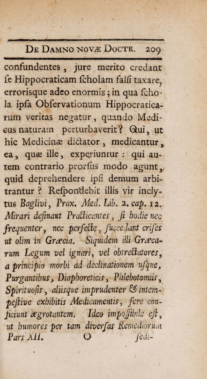 confundentes , jure merito credant fe Hippocraticam (cholam falli taxare errorisque adeo enormis; in qua Icho- la ipla Obfervationum Hippocratica- rum veritas negatur, quando Medi¬ cus naturam perturbaverit? 6lui, ut hic Medicina didator , medicantur, ea, quae ille, experiuntur : qui au¬ tem contrario prorfus modo agunt, quid deprehendere ipli demum arbi¬ trantur ? Relpondebit illis vir incly¬ tus Bctglivi, Prax. Med. Lib. 2. cap. 12. Mirari definant Prattic antes, fi badie nec frequenter, nec perfecte, fuccedant crifes ut olim in Graecia. Siquidem illi Graeca- rum Legum vel ignari, vel obtrectatores, a principio morbi ad declinationem ufque. Purgantibus, Diaphoreticis, Phlebotomiis, Spirituofis, aliisque imprudenter & intem- pejlive exhibitis Medicamentis, fere con¬ jiciunt aegrotantem. Ideo impoJJMe eft, ut humores per tam diverfas Remediorum Pars Ali. O Jedi-