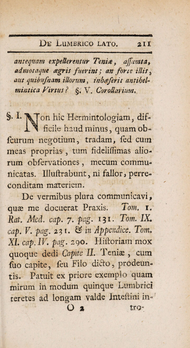 I De Lumbrico lato. zxi antequam expellerentur Teni* > affumta, ad mota que agris fuerint; an forte illis 9 aut quibufnam illorum, in ha fer it antihel* mintica Virtus ? §< V. Corollarium„ •s §• I- on hic Hermintoiogiam, dif- X > ficile haud minus, quam ob- fcurum negotium, tradam, fed cutn meas proprias , tum fideiiffimas alio¬ rum obfervationes, mecum commu¬ nicatas. Uluftrabunt, ni fallor, perre¬ conditam materiem. 1 De vermibus plura communicavi» quse me docuerat Praxis. Torn. i. Rat. Med. cap. 7. pag. 131. Tom. IX. cap. V. pag. 23 1. & in Appendice. Tom. XI. cap. IV. pag. 290. Hiftoriam mox quoque dedi Capite 11. Tenise , cum fuo capite, feu Filo dicdo, prodeun¬ tis. Patuit ex priore exemplo quam mirum in modum quinque Lumbrici teretes ad longam valde Inteftini in« O % tro- 1