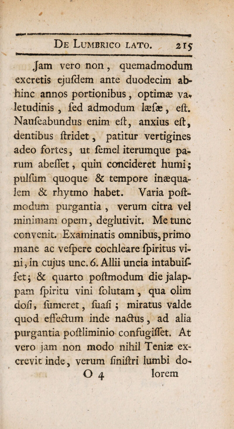 Jam vero non , quemadmodum excretis ejufdem ante duodecim ab» hinc annos portionibus, optimae va* letudinis , fed admodum lanas, eft. Naufeabundus enim eft, anxius eft, dentibus ftridet, patitur vertigines adeo fortes, ut femel iterumque pa¬ rum abeffet, quin concideret humi; pulfum quoque & tempore inaequa¬ lem «St rhytmo habet. Varia poft- modum purgantia , verum citra vel minimam opem , deglutivit. Me tunc convenit. Examinatis omnibus, primo mane ac veipere cochleare fpiritus vi¬ ni, in cujus unc. 6. Allii uncia intabuit fet; & quarto poftmodum die jalap- pam Ipiritu vini ibiutam, qua olim doli, fiimeret, fuaii; miratus valde quod effedum inde nadus, ad alia purgantia poftliminio confugifiet. At vero jam non modo nihil Tenias ex¬ crevit inde, verum finiftri lumbi do-