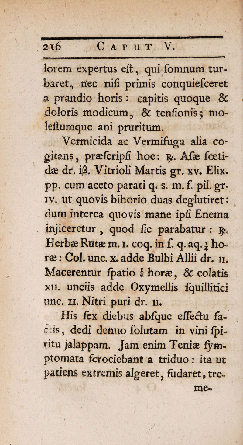 lorem expertus eft, qui fomnum tur¬ baret, nec nifi primis conquiefceret a prandio horis: capitis quoque & doloris modicum, & tenfionis; mo- leltumque ani pruritum. Vermicida ac Vermifuga alia co¬ gitans, praefcripfi hoc: fy. Afae foeti¬ dae dr. i(3. Vitrioli Martis gr. xv. Elix, pp. cum aceto parati q. s. m. f. pii. gr- iv. ut quovis bihorio duas deglutirct •' dum interea quovis mane ipfi Enema injiceretur , quod lic parabatur : Herbae Rutae m. i. coq. in f. q. aq. j ho¬ rae : Coi. unc. x. adde Bulbi Allii dr. n. Macerentur fpatio I horae, & colatis xii. unciis adde Oxymellis fquillitici unc. n. Nitri puri dr. 11. His fex diebus abfque effeihi fa- f lis, dedi denuo folutam in vini fpi- ritu jalappam. Jam enim Teniae fym- ptomata ferociebant a triduo : ita ut patiens extremis algeret, fiidaret, tre¬ me-