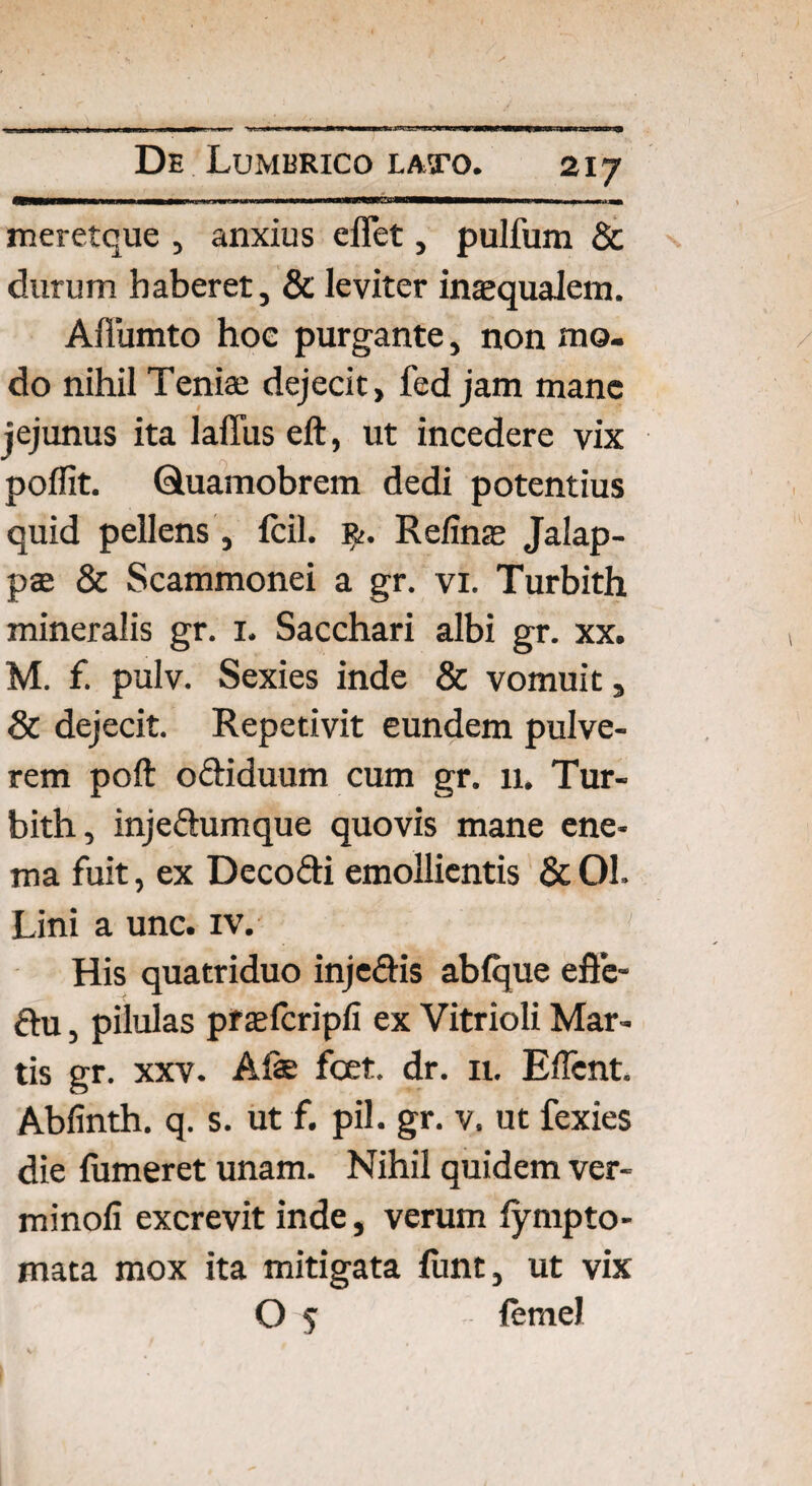 meretque , anxius effet, pulfum & durum haberet, & leviter inaequalem. Afiumto hoc purgante, non mo¬ do nihil Teniae dejecit, fed jam mane jejunus ita laffus eft, ut incedere vix poflit. Quamobrem dedi potentius quid pellens, fcil. R>. Relinas Jalap- pte & Scammonei a gr. vi. Turbith mineralis gr. 1. Sacchari albi gr. xx. M. f. pulv. Sexies inde & vomuit, & dejecit. Repetivit eundem pulve¬ rem poft oebduum cum gr. 11. Tur¬ bith, injectumque quovis mane ene- ma fuit, ex Decofti emollientis & 01. Lini a unc. iv. ' 1 His quatriduo inje&is abfque effe- ftu, pilulas praefcripfi ex Vitrioli Mar¬ tis gr. xxv. Alae foet. dr. n. Eflcnt. Abfinth. q. s. ut f. pii. gr. v. ut fexies die fumeret unam. Nihil quidem ver- minofi excrevit inde, verum fympto- mata mox ita mitigata funt, ut vix O 5 lemel