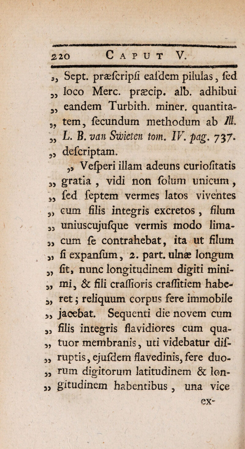 3, Sept. praefcripfi eaidem pilulas, led ,, loco Mere, prscip. alb. adhibui a, eandem Turbith. miner, quantita- ,, tem, fecundum methodum ab IU. „ L. B. van Swieten tom. IV. pag. 737. 3, deferiptam. ,, Velperi illam adeuns curiofitatis s, gratia , vidi non folum unicum, „ fed feptem vermes latos viventes eum filis integris excretos, filum 33 uniuscujulque vermis modo lima- 33 cum le contrahebat, ita ut filum j, fi expanlum, 2. part. ulnas longum s, fit, nunc longitudinem digiti mini- 3, mi j & fili craflioris cralfitiem habe-' 3, ret j reliquum corpus fere immobile >, jacebat. Sequenti die novem cum 3, filis integris flavidiores cum qua- 3, tuor membranis, uti videbatur dif- 3, ruptis, ejufdem flavedinis, fere duo- 33 rum dieitorum latitudinem & lon- 3, gitudinem habentibus, una vice ex-