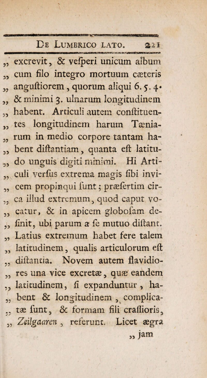 excrevit, & veiperi unicum album cum filo integro mortuum caeteris anguftiorem , quorum aliqui 6.5. 4« „ & minimi 3. ulnarum longitudinem habent. Articuli autem conftituen- tes longitudinem harum Taenia¬ rum in medio corpore tantam ha¬ bent diftantiam, quanta eft latitu¬ do unguis diditi minimi. Hi Arti- o o culi verfiis extrema magis fibi invi¬ cem propinqui funt; pnelertim cir¬ ca illud extremum, quod caput vo¬ catur, & in apicem globofam de¬ finit, ubi parum a fe mutuo diftant, Latius extremum habet fere talem latitudinem, qualis articulorum eft diftancia. Novem autem flavidio¬ res una vice excretae, quae eandem latitudinem, fi expanduntur, ha¬ bent & longitudinem , complica¬ tae funt, & formam fili craflioris, Zsilgaaren , referunt. Licet aegra „ jam 53 3? 35 53 5? 33 33 33 33 3? 33 33 33 33 3? 33 3 3 33 33