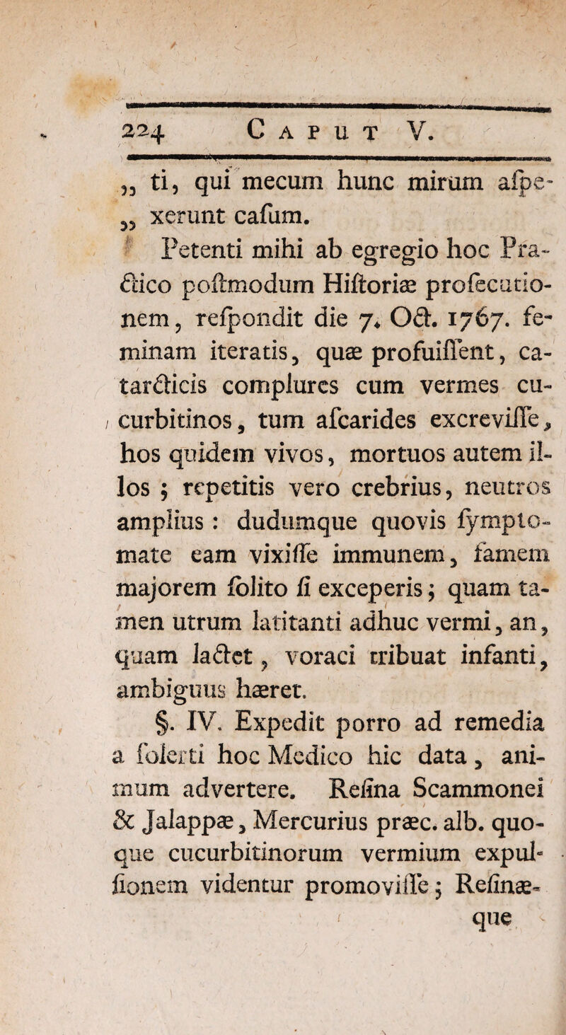 I ( 224 Caput V. „ ti, qui mecum hunc mirum aipe- ,, xerunt cafum. Petenti mihi ab egregio hoc Pra- dico poftmodum Hiftoriae prolecutio- nem, refpondit die 7* Od. 1767. fe¬ minam iteratis, quae profuifient, ca- tardicis complures cum vermes cu- 1 curbitinos, tum afearides excreviiTe, hos quidem vivos, mortuos autem il¬ los ; repetitis vero crebrius, neutros amplius : dudumque quovis lympto¬ rnate eam vixifle immunem, famem majorem folito fi exceperis; quam ta¬ men utrum latitanti adhuc vermi, an, quam ladet, voraci tribuat infanti, ambiguus haeret. §. IV. Expedit porro ad remedia a folerti hoc Medico hic data, ani¬ mum advertere. Refina Scammonei r / & Jalappa;, Mercurius praec. alb. quo¬ que cucurbitinorum vermium expul- fionem videntur promoviffej Refinae- 1 que \ \