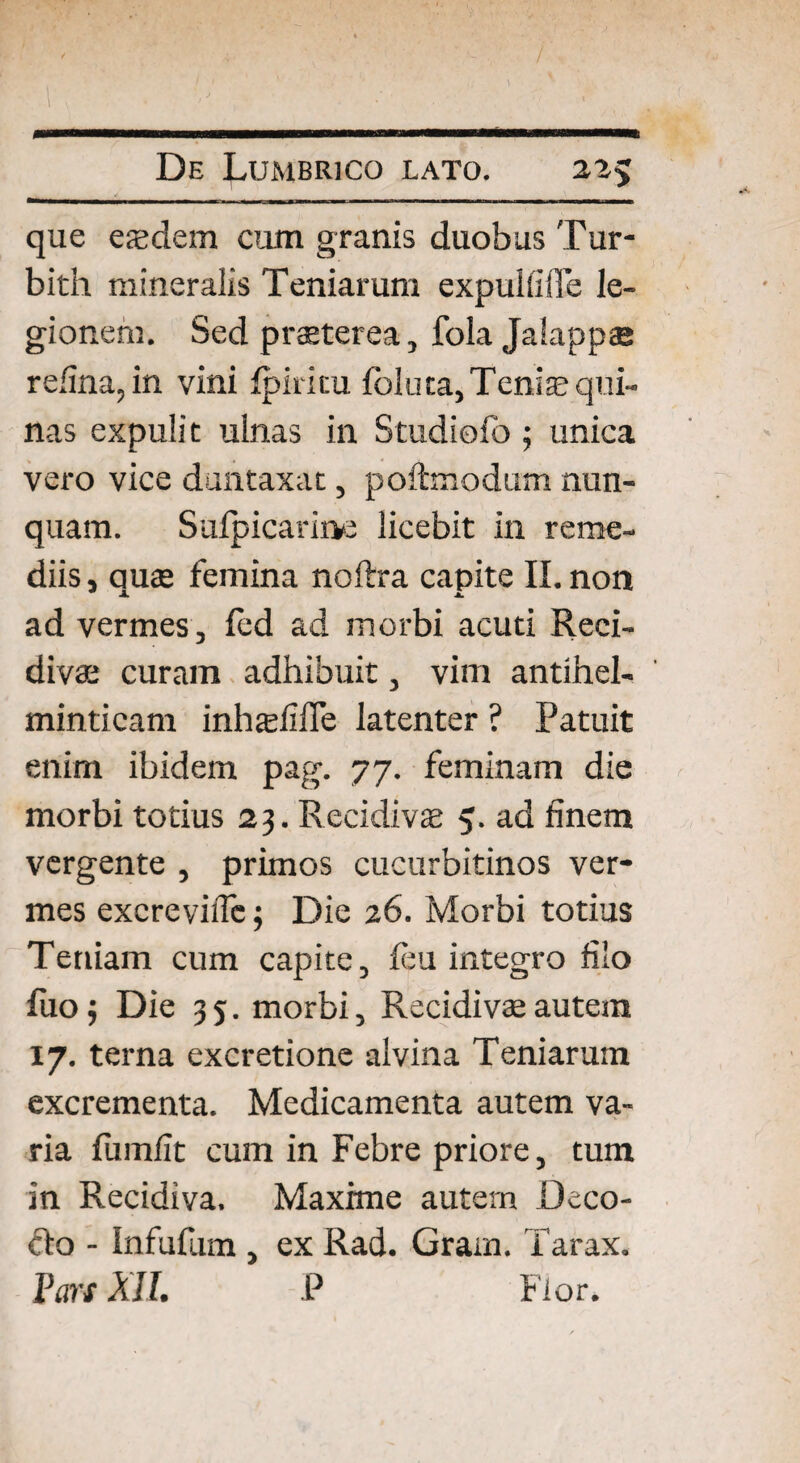 que eeedem cum granis duobus Tur- bith mineralis Teniarum expulfiiTe le¬ gionem. Sed praeterea, fola Jalappae refina,in vini Ipiricu foluta, Tenije qui¬ nas expulit ulnas in Studiofo ; unica vero vice duntaxat, poftmodum nun¬ quam. Sufpicarirve licebit in reme¬ diis, auae femina noftra capite II. non ad vermes, fcd ad morbi acuti Reci¬ divae curam adhibuit, vim antihel- minticam inhadifie latenter ? Patuit enim ibidem pag. 77. feminam die morbi totius 23. Recidivae 5. ad finem vergente , primos cucurbitinos ver¬ mes excreviflc j Die 26. Morbi totius Teniam cum capite, leu integro filo fi10 j Die 35. morbi. Recidivae autem 17- terna excretione alvina Teniarum excrementa. Medicamenta autem va¬ ria fumfit cum in Febre priore, tum in Recidiva. Maxime autem Deco¬ cto - Infufum , ex Rad. Gram. Tarax. Pars XII. P Flor.