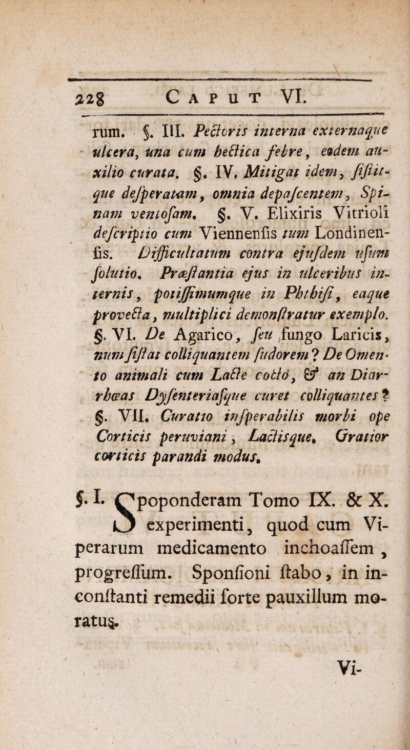 %2g Caput VI. Tum. §. III. PeBcris interna externaque tdceray una cum heBica febre, esdem au¬ xilio curata. §. IV, Mitigat idem, que defperatam > omnia depajcentem, 5^/- »#/// ventofam. §. V. Elixiris Vitrioli deferipio cum Yiennenfis tum Londinen- fis. Difficultatum contra ejujdem nfum folutio. Pvaflantia ejus in ulceribus in¬ ternis , potijjimumque in Phtbifi, proveBa, multiplici demonflratur exemplo. §. VI. Agarico, /e^ (fungo Laricis, yiy?0/ c obliquant em fu dor em ? Omen* to animali cum LaBe coBd, £5* ## Di/ir- Dyfenteriafque curet colliquantes ? §. VII. Curatto infperabilis morbi ope Corticis peruviani , Laciis que < Cratior corticis parandi modus, 5-1* Qpoponderam Tomo IX. & X. IJ experimenti, quod cum Vi¬ perarum medicamento inchoaiTem , progrefliim. Sponlioni ftabo, in in- conftanti remedii forte pauxillum mo- ratu§. Vi-