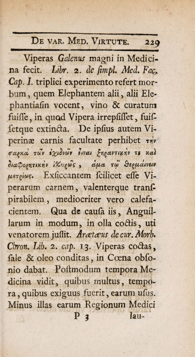 MWHWWW>»MMWWWM<WiiIi * ........ Viperas Galenus magni in Medici¬ na fecit. Libr. 2. de fimpl. Med. Fac, Cap. I. triplici experimento refert mor¬ bum , quem Elephantem alii, alii Ele- phantialin vocent, vino & curatum fuifie, in quod Vipera irrepfiffet, fuit fetque extinda. De ipfius autem Vi¬ perinae carnis facultate perhibet mV ffxpy.cl t«V Hivai fyqavTiy.rtV it neti 2io.Qoqi\iih.y\v 't%u$u>s , afjvct too Qs^fiaiveiv fierg»wf. Exficcantem fcilicet elfe Vi¬ perarum carnem, valenterque trant pirabiiem, mediocriter vero calefa¬ cientem. Qua de caula iis, Anguil¬ larum in modum, in olla codis, uti venatorem juflit. Anetceus de cur. Morb. Chron. Lib. 2. cap. 13. Viperas codas, fale & oleo conditas, in Coena obfo- nio dabat. Poftmodum tempora Me¬ dicina vidit, quibus multus, tempo¬ ra, quibus exiguus fuerit, earum ulus. Minus illas earum Regionum Medici P 3 Iau-