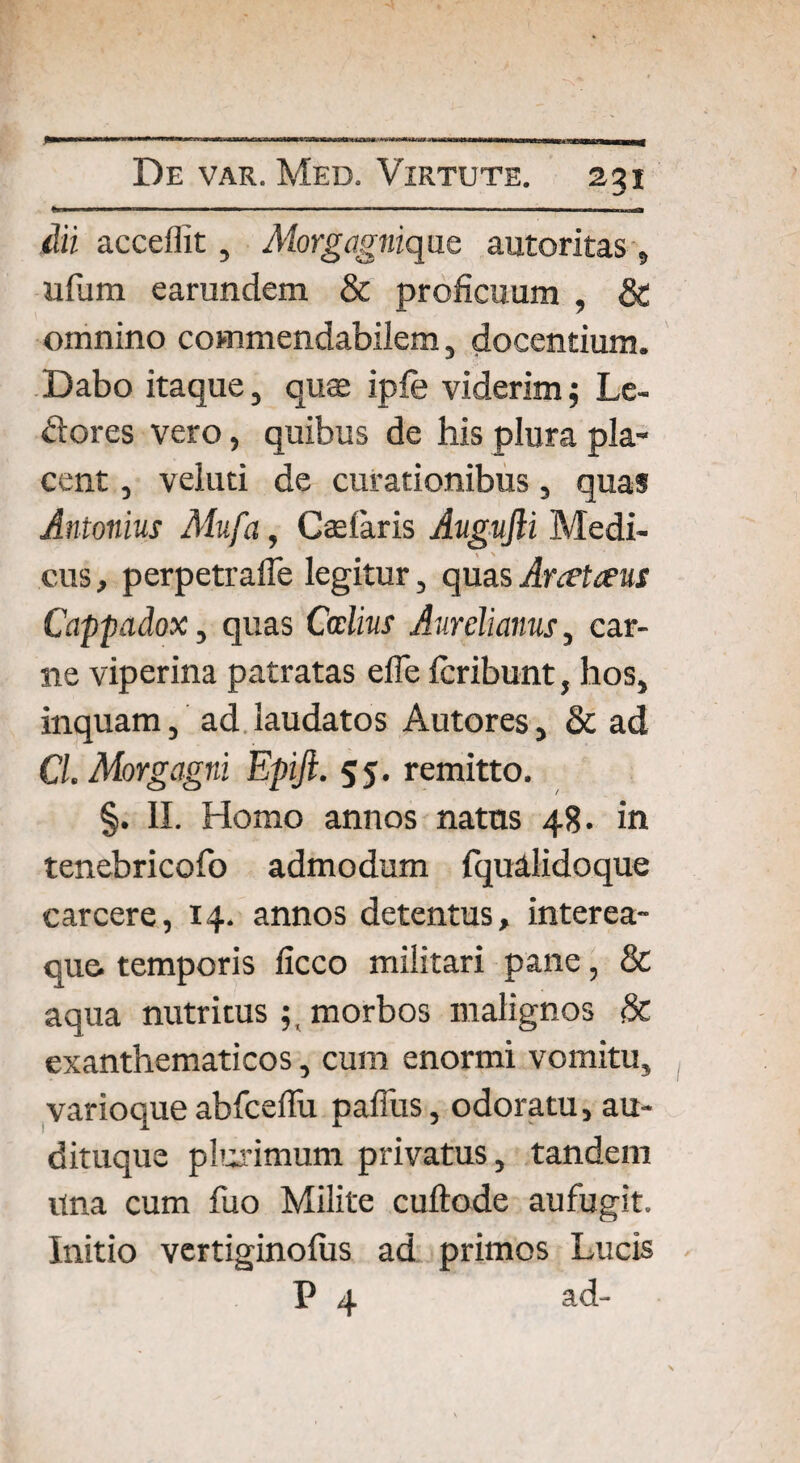M acceffit, Morgagnique autoritas, ufum earundem & proficuum , & omnino commendabilem, docentium. Dabo itaque, quae ipfe viderim $ Le¬ ctores vero, quibus de his plura pla¬ cent , veluti de curationibus, quas Antonius Mufa, Cadaris Augufti Medi¬ cus , perpetrafle legitur, quas Arceteeus Cappadox, quas Ccclius Aurelianus, car¬ ne viperina patratas efle fcribunt, hos, inquam, ad laudatos Autores, 8c ad Cl. Morgagni Epifi. 55. remitto. §. II. Homo annos natus 48. in tenebricofo admodum fqualidoque carcere, 14. annos detentus, interea- que temporis licco militari pane, & aqua nutritus 5, morbos malignos exanthematicos, cum enormi vomitu, varioque abfceflu pafius, odoratu, au¬ dituque pharimum privatus, tandem Una cum fuo Milite cuftode aufugit. Initio vertiginofus ad primos Lucis P 4 ad-