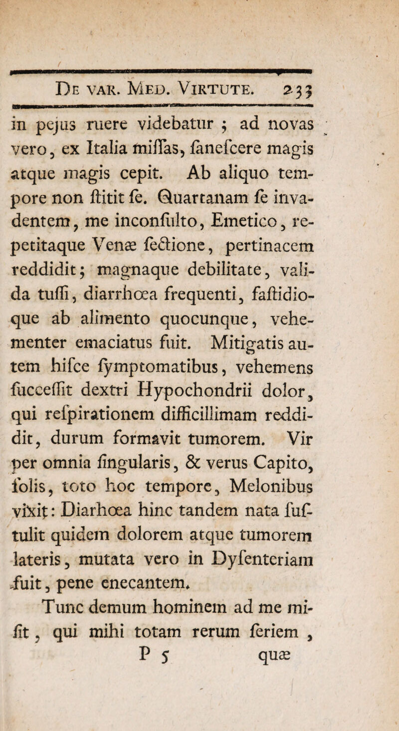 ( *■ i ■■■■■■''« 1 ' .•■iirwiw—■—p—— De var. Med. Virtute. 2 35 in pejus ruere videbatur 5 ad novas vero, ex Italia milTas, lanefcere magis atque magis cepit. Ab aliquo tem¬ pore non ftitit le. Quartanam le inva¬ dentem , me inconliilto, Emetico, re- petitaque Venas le&ione, pertinacem reddidit; magnaque debilitate, vali¬ da tuffi, diarrhoea frequenti, fafficlio¬ que ab alimento quocunque, vehe¬ menter emaciatus fuit. Mitigatis au¬ tem hifce fymptomatibus, vehemens fucceffit dextri Hypochondrii dolor, qui refpirationem difficillimam reddi¬ dit, durum formavit tumorem. Vir per omnia lingularis, & verus Capito, lolis, toto hoc tempore. Melonibus vixit: Diarhoea hinc tandem nata fuf- tulit quidem dolorem atque tumorem lateris, mutata vero in Dyfenteriam iiiit, pene enecantem. Tunc demum hominem ad me mi- lit, qui mihi totam rerum leriem ,