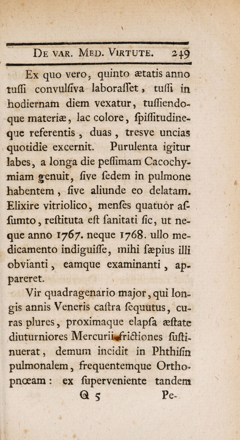 \ De var. Med. Virtute. 24.9 Ex quo vero, quinto statis anno tuffi convulfiva laboraifet, tuffi in hodiernam diem vexatur, tuffiendo- que materis, lac colore, Ipiffitudine- que referentis , duas, tresve uncias quotidie excernit. Purulenta igitur labes, a longa die peffimam Cacochy» miam genuit, live fedem in pulmone habentem, live aliunde eo delatam. Elixire vitriolico, menfes quatuor a£ fumto, reftituta eft fanitati fic, ut ne¬ que anno 1767. neque 1768. ullo me¬ dicamento indiguilTe, mihi fspius illi obvianti, eamque examinanti, ap¬ pareret. t Vir quadragenario major, qui lon¬ gis annis Veneris caftra fcquutus, cu¬ ras plures, proximaque elapfa sftate diuturniores Mercurii^fridiones fufti- nuerat, demum incidit in Phthifin pulmonalem, frequentemque Ortho¬ pnoeam : ex fuperveniente tandem