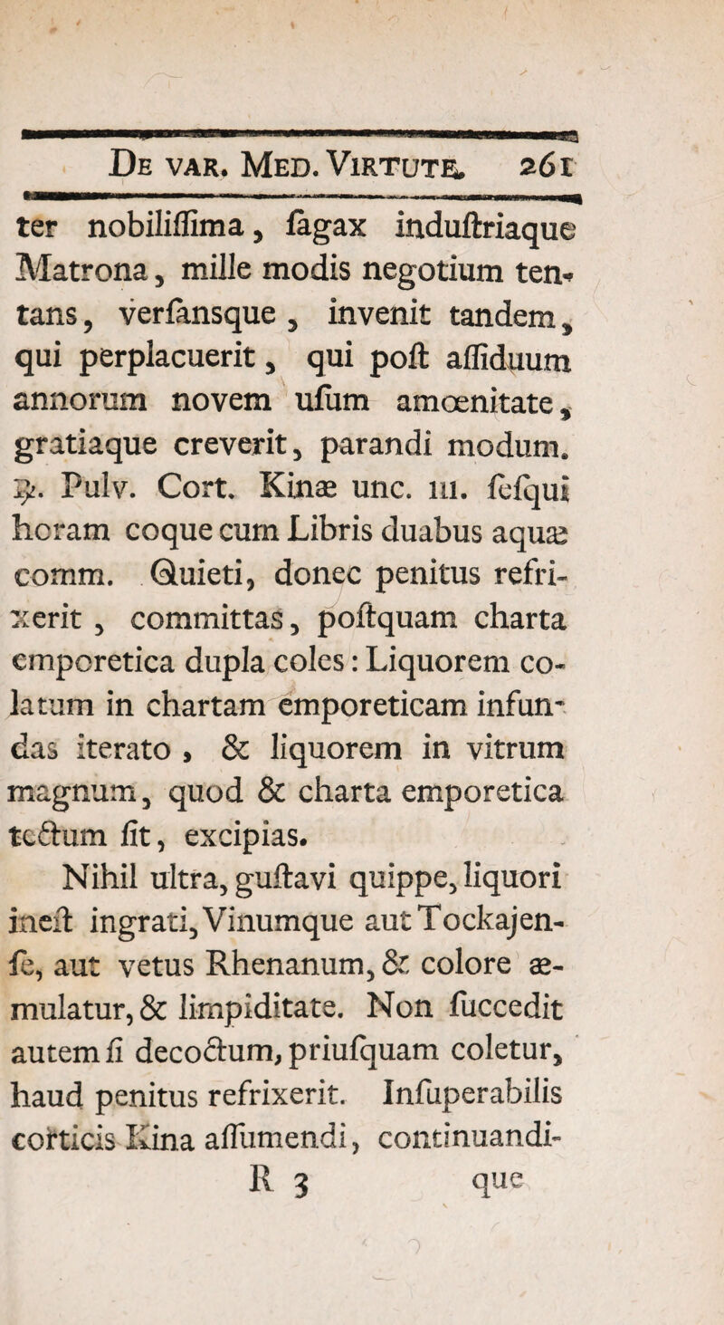 ter nobiliffima, fagax induftriaque Matrona, mille modis negotium ten-> tans, verfansque , invenit tandem, qui perplacuerit, qui poft afliduum annorum novem ulum amoenitate, gratiaque creverit, parandi modum. 7/. Pulv. Cort. Kinae unc. 111. lefqui heram coque cum Libris duabus aqua; comm. Quieti, donec penitus refri¬ xerit , committas, poftquam charta emporetica dupla coles: Liquorem co¬ latum in chartam emporeticam infun¬ das iterato , & liquorem in vitrum magnum, quod & charta emporetica tcftum fit, excipias. Nihil ultra, guftavi quippe, liquori itieft ingrati. Vinumque autTockajen- fe, aut vetus Rhenanum, & colore ae¬ mulatur, & lirnpiditate. Non fuccedit autem fi deco&um, priufquam coletur, haud penitus refrixerit. Infuperabilis corticis Kina aflumendi, continuandi- R 3 que