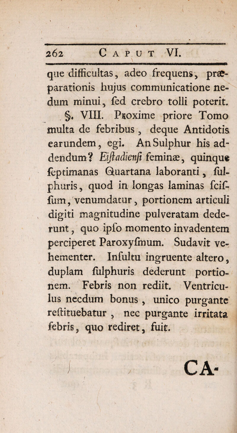 262 Caput VI. : ' ■ \ - -- | que difficultas, adeo frequens, prae¬ parationis hujus communicatione ne¬ dum minui, led crebro tolli poterit. §, VIII. Ptoxime priore Tomo inulta de febribus , deque Antidotis earundem, egi. An Sulphur his ad¬ dendum? Eiftadienfi feminae, quinque ffiptimanas Quartana laboranti, ful- phuris, quod in longas laminas fci£ lixm, venumdatur, portionem articuli digiti magnitudine pulveratam dede¬ runt , quo ipfo momento invadentem perciperet Paroxylmum. Sudavit ve¬ hementer. Infultu ingruente altero, duplam fulphuris dederunt portio¬ nem. Febris non rediit. Ventricu¬ lus necdum bonus, unico purgante redimebatur , nec purgante irritata febris, quo rediret, fuit. J CA- f|