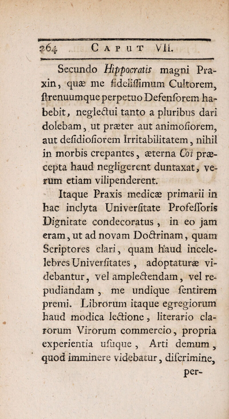 Secundo Hippocratis magni Pra- xin, quae me fideliffimum Cultorem, ftrenuumque perpetuo Defenforem ha¬ bebit , negledui tanto a pluribus dari _ r dolebam, ut praeter aut animofiorem, aut defidioliorem Irritabilitatem, nihil in morbis crepantes, aeterna Coi prae¬ cepta haud negligerent duntaxat, ve¬ rum etiam vilipenderent. Itaque Praxis medicae primarii in hac inclyta Univerfitate Profefioris Dignitate condecoratus , in eo jam eram, ut ad novam Dodrinam, quam Scriptores clari, quam h'aud incele- lebres Univerfitates, adoptaturae vi¬ debantur , vel ampledendam, vel re¬ pudiandam , me undique fentirem premi. Librorum itaque egregiorum haud modica ledione, literario cla¬ rorum Virorum commercio, propria experientia ufuque , Arti demum , quod imminere videbatur, difcrimine, per-