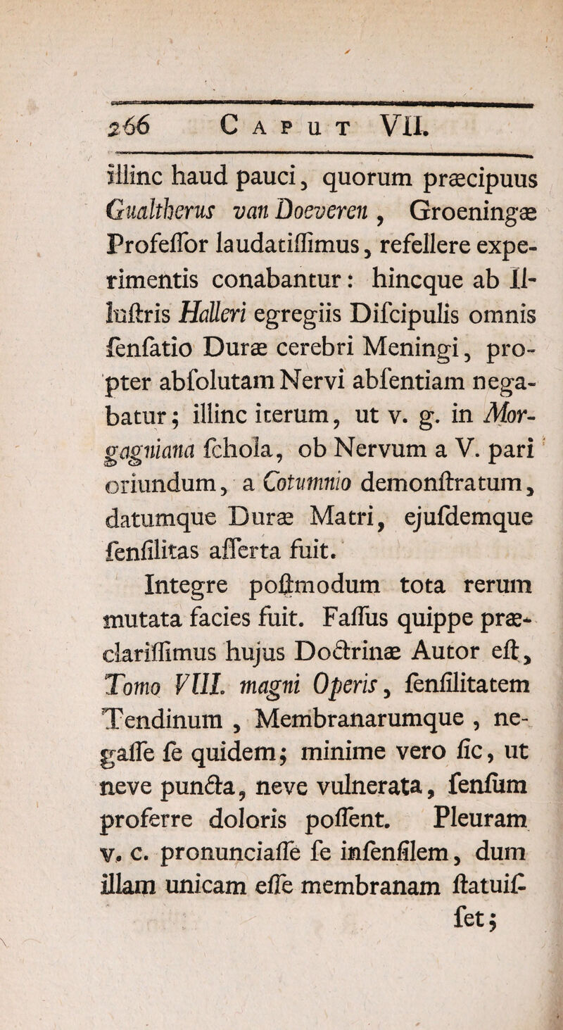 illinc haud pauci, quorum praecipuus Gualtherus van Boeveren , Groeningae Profeffor laudatiffimus, refellere expe¬ rimentis conabantur: hincque ab II- iuftris Halleri egregiis Difcipulis omnis fenfatio Durae cerebri Meningi, pro¬ pter abfolutam Nervi abfentiam nega¬ batur ; illinc iterum, ut v. g. in Mor- gagniana fchoia, ob Nervum a V. pari oriundum, a Cotvmnio demonftratum, datumque Durae Matri, ejufdemque fenfilitas afferta fuit. Integre poftmodum tota rerum mutata facies fuit. Falfus quippe prae- dariflimus hujus Doftrinae Autor eft. Tomo ¥111. magni Operis, fenfilitatem Tendinum , Membranarumque , ne- gaffe fe quidem; minime vero lic, ut neve punfta, neve vulnerata, fenliim proferre doloris pollent. Pleuram v. c. pronunciafle fe inlenfilem, dum illam unicam effe membranam ftatuif fet;