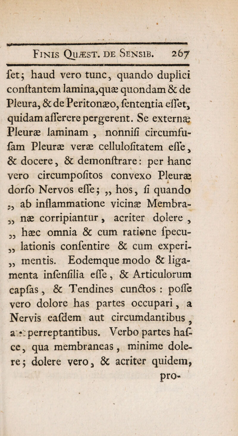 fet; haud vero tunc, quando duplici conflantem lamina,quae quondam & de Pleura, & de Peritoneo, fcntentia e flet, quidam afierere pergerent. Se extern» Pleurae laminam , nonnili circumfu- lam Pleurae verae cellulolitatem efle, & docere, & demonftrare: per hanc vero circumpolitos convexo Pleurae dorlo Nervos efle; „ hos, li quando ab inflammatione vicinae Membra- ,, nae corripiantur, acriter dolere , „ haec omnia & cum ratiene fpecu- „ lationis confentire & cum experi- „ mentis. Eodemque modo & liga¬ menta infenfilia efle , & Articulorum capfas, & Tendines eundos : pofle vero dolore has partes occupari, a Nervis ealdem aut circumdantibus. a ?: perreptantibus. Verbo partes ha£ ce, qua membraneas , minime dole¬ re ; dolere vero, & acriter quidem, pro-